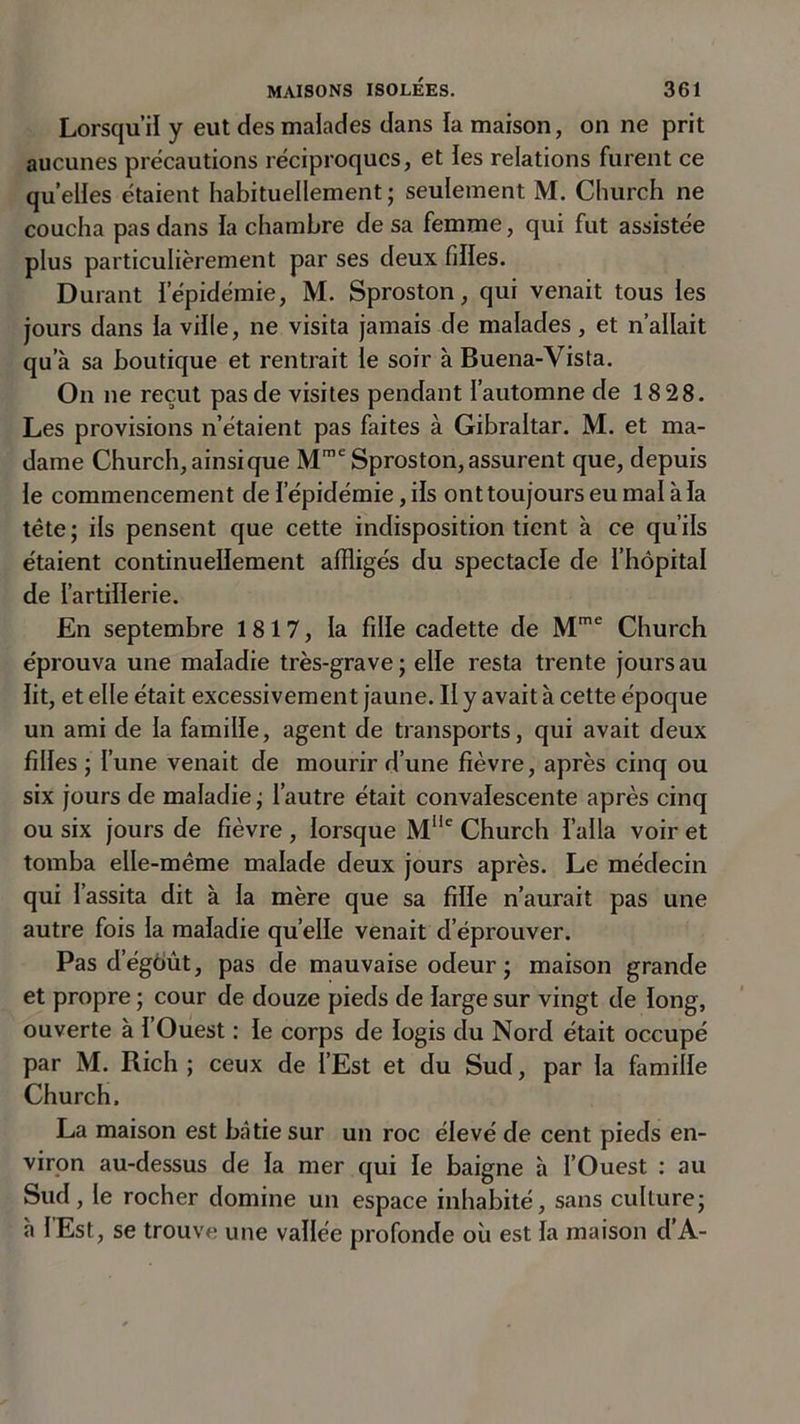 Lorsqu’il y eut des malades dans la maison, on ne prit aucunes précautions réciproques, et les relations furent ce quelles étaient habituellement ; seulement M. Church ne coucha pas dans la chambre de sa femme, qui fut assistée plus particulièrement par ses deux filles. Durant l'épidémie, M. Sproston, qui venait tous les jours dans la ville, ne visita jamais de malades, et n’allait qu’à sa boutique et rentrait le soir à Buena-Vista. On ne reçut pas de visites pendant l’automne de 18 28. Les provisions n’étaient pas faites à Gibraltar. M. et ma- dame Church,ainsique Mme Sproston, assurent que, depuis le commencement de l’épidémie, ils ont toujours eu mal à la tête ; ils pensent que cette indisposition tient à ce qu’ils étaient continuellement affligés du spectacle de l’hôpital de l’artillerie. En septembre 1817, la fille cadette de Mme Church éprouva une maladie très-grave ; elle resta trente jours au lit, et elle était excessivement jaune. II y avait à cette époque un ami de la famille, agent de transports, qui avait deux filles ; l’une venait de mourir d’une fièvre, après cinq ou six jours de maladie ; l’autre était convalescente après cinq ou six jours de fièvre , lorsque Mlle Church l’alla voir et tomba elle-même malade deux jours après. Le médecin qui l’assita dit à la mère que sa fille n’aurait pas une autre fois la maladie quelle venait d’éprouver. Pas d’égôùt, pas de mauvaise odeur ; maison grande et propre ; cour de douze pieds de large sur vingt de long, ouverte à l’Ouest : le corps de logis du Nord était occupé par M. Rich ; ceux de l’Est et du Sud, par la famille Church. La maison est bâtie sur un roc élevé de cent pieds en- viron au-dessus de la mer qui le baigne à l’Ouest : au Sud, le rocher domine un espace inhabité, sans culture; à lEst, se trouve une vallée profonde où est la maison d’A-