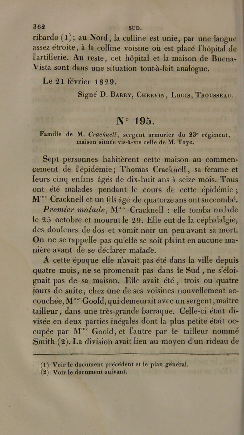 ribardo (l); au Nord, la colline est unie, par une langue assez étroite, à la colline voisine où est placé l’hôpital de 1 artillerie. Au reste, cet hôpital et la maison de Buena- Vista sont dans une situation tout-à-fait analogue. Le 21 février 18 29. Signe' D. Barry, Chervin, Louis, Trousseau. N° 195. Famille de M. Cracknell, sergent armurier du 23e régiment, maison située vis-à-vis celle de M. Toye. Sept personnes habitèrent cette maison au commen- cement de l’épidémie; Thomas Cracknell, sa femme et leurs cinq enfans âgés de dix-huit ans à seize mois. Tous ont été malades pendant le cours de cette épidémie ; M1 2”1 Cracknell et un fds âgé de quatorze ans ont succombé. Premier malade, Mme Cracknell : elle tomba malade le 25 octobre et mourut le 29. Elle eut de la céphalalgie, des douleurs de dos et vomit noir un peu avant sa mort. On ne se rappelle pas quelle se soit plaint en aucune ma- nière avant de se déclarer malade. A cette époque elle n’avait pas été dans la ville depuis quatre mois, ne se promenait pas dans le Sud , ne s’éloi- gnait pas de sa maison. Elle avait été , trois ou quatre jours de suite, chez une de ses voisines nouvellement ac- couchée, Mmc Goold, qui demeurait avec un sergent, maître tailleur, dans une très-grande harraque. Celle-ci était di- visée en deux parties inégales dont la plus petite était oc- cupée par Mmt Goold, et l’autre par le tailleur nommé Smith (2). La division avait lieu au moyen d’un rideau de (1) Voir te document précédent et te plan générât. (2) Voir te document suivant.