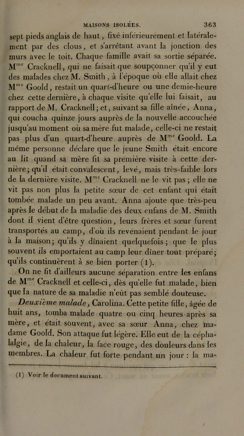 sept pieds anglais de haut, fixé inférieurement et latérale- ment par des clous, et s’arrêtant avant la jonction des murs avec le toit. Chaque famille avait sa sortie séparée. Mmc Crackneil, qui ne faisait que soupçonner qu’il y eut des malades chez M. Smith, à l’époque où elle allait chez Mmc Goold, restait un quart-d’heure ou une demie-heure chez cette dernière, à chaque visite quelle lui faisait, au rapport de M. Crackneil ; et, suivant sa fille aînée, Anna, qui coucha quinze jours auprès de la nouvelle accouchée jusqu’au moment où sa mère fut malade, celle-ci ne restait pas plus d’un quart-d’heure auprès de Mmc Goold. La même personne déclare que le jeune Smith était encore au lit quand sa mère fit sa première visite à cette der- nière; qu’il était convalescent, levé, mais très-faible lors de la dernière visite. Mmc Crackneil ne le vit pas ; elle ne vit pas non plus la petite sœur de cet enfant qui était tombée malade un peu avant. Anna ajoute que très-peu après le début de la maladie des deux enfans de M. Smith dont il vient d’être question, leurs frères et sœur furent transportés au camp, d’où ils revenaient pendant le jour à la maison ; qu’ils y dînaient quelquefois ; que le plus souvent ils emportaient au camp leur dîner tout préparé; qu’ils continuèrent à se bien porter (l). On ne fit d’ailleurs aucune séparation entre les enfans de Mmc Crackneil et celle-ci, dès quelle fut malade, bien que la nature de sa maladie n’eût pas semblé douteuse. Deuxieme malade, Carolina. Cette petite fille, âgée de huit ans, tomba malade quatre ou cinq heures après sa mère, et était souvent, avec sa sœur Anna, chez ma- dame Goold. Son attaque fut légère. Elle eut de la cépha- lalgie, de la chaleur, la face rouge, des douleurs dans les membres. La chaleur fut forte pendant un jour : la ma-.