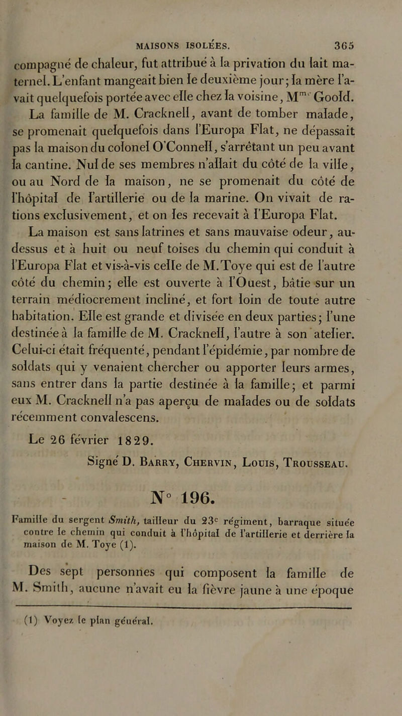 compagne de chaleur, fut attribué à la privation du lait ma- ternel. L’enfant mangeait bien le deuxième jour ; la mère l’a- vait quelquefois portée avec elle chez la voisine, Mm‘ Goold. La famille de M. Cracknell, avant de tomber malade, se promenait quelquefois dans l’Europa Fiat, ne dépassait pas la maison du colonel O’ConnelI, s’arrêtant un peu avant la cantine. Nul de ses membres n’allait du côté de la ville, ou au Nord de la maison, ne se promenait du côté de l’hôpital de l’artillerie ou de la marine. On vivait de ra- tions exclusivement, et on les recevait à l’Europa Fiat. La maison est sans latrines et sans mauvaise odeur, au- dessus et à huit ou neuf toises du chemin qui conduit à l’Europa Fiat et vis-à-vis celle de M.Toye qui est de l’autre côté du chemin; elle est ouverte à l’Ouest, bâtie sur un terrain médiocrement incliné, et fort loin cle toute autre habitation. Elle est grande et divisée en deux parties; l’une destinée à la famille de M. Cracknell, l’autre à son atelier. Celui-ci était fréquenté, pendant l’épidémie, par nombre de soldats qui y venaient chercher ou apporter leurs armes, sans entrer dans la partie destinée à la famille ; et parmi eux M. Cracknell n’a pas aperçu de malades ou de soldats récemment convalescens. Le 26 février 18 29. Signé D. Barry, Chervin, Lodis, Trousseau. N° 196. Famille du sergent Smith, tailleur du 23e régiment, barraque située contre le chemin qui conduit a l hôpital de l'artillerie et derrière la maison de M. Toye (1). Des sept personnes qui composent la famille de M. Smith, aucune n’avait eu la fièvre jaune à une époque