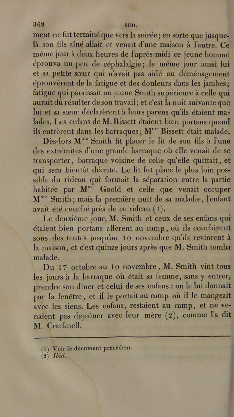 ment ne fut terminé que vers la soirée ; en sorte que jusque- là son fils aîné allait et venait d’une maison à i’autre. Ce même jour à deux heures de l'après-midi ce jeune homme éprouva un peu de céphalalgie ; le même jour aussi lui et sa petite sœur qui n’avait pas aidé au déménagement éprouvèrent de la fatigue et des douleurs dans les jambes; fatigue qui paraissait au jeune Smith supérieure à celle qui aurait dû résulter de son travail ; et c’est la nuit suivante que lui et sa sœur déclarèrent à leurs parens qu’ils étaient ma- lades. Les enfans de M. Bissett étaient bien portans quand ils entrèrent dans les barraques ; Mme Bissett était malade. Dès-lors Mme Smith fit placer le lit de son fils à l’une des extrémités d’une grande barraque où elle venait de se transporter, barraque voisine de celle quelle quittait, et qui sera bientôt décrite. Le lit fut placé le plus loin pos- sible du rideau qui formait la séparation entre la partie habitée par Mm,: Goold et celle que venait occuper Mmc Smith; mais la première nuit de sa maladie, l’enfant avait été couché près de ce rideau (l). Le deuxième jour, M. Smith et ceux de ses enfans qui étaient bien portans allèrent au camp, où ils couchèrent sous des tentes jusqu’au 10 novembre qu’ils revinrent à la maison, et c’est quinze jours après que M. Smith tomba malade. Du 17 octobre au 10 novembre, M. Smith vint tous les jours à la barraque où était sa femme, sans y entrer, prendre son dîner et celui de ses enfans : on le lui donnait par la fenêtre, et il le portait au camp où il le mangeait avec les siens. Les enfans, restaient au camp, et ne ve- naient pas déjeuner avec leur mère (2), comme l’a dit M. Cracknell. (1) Voir le document precedent.