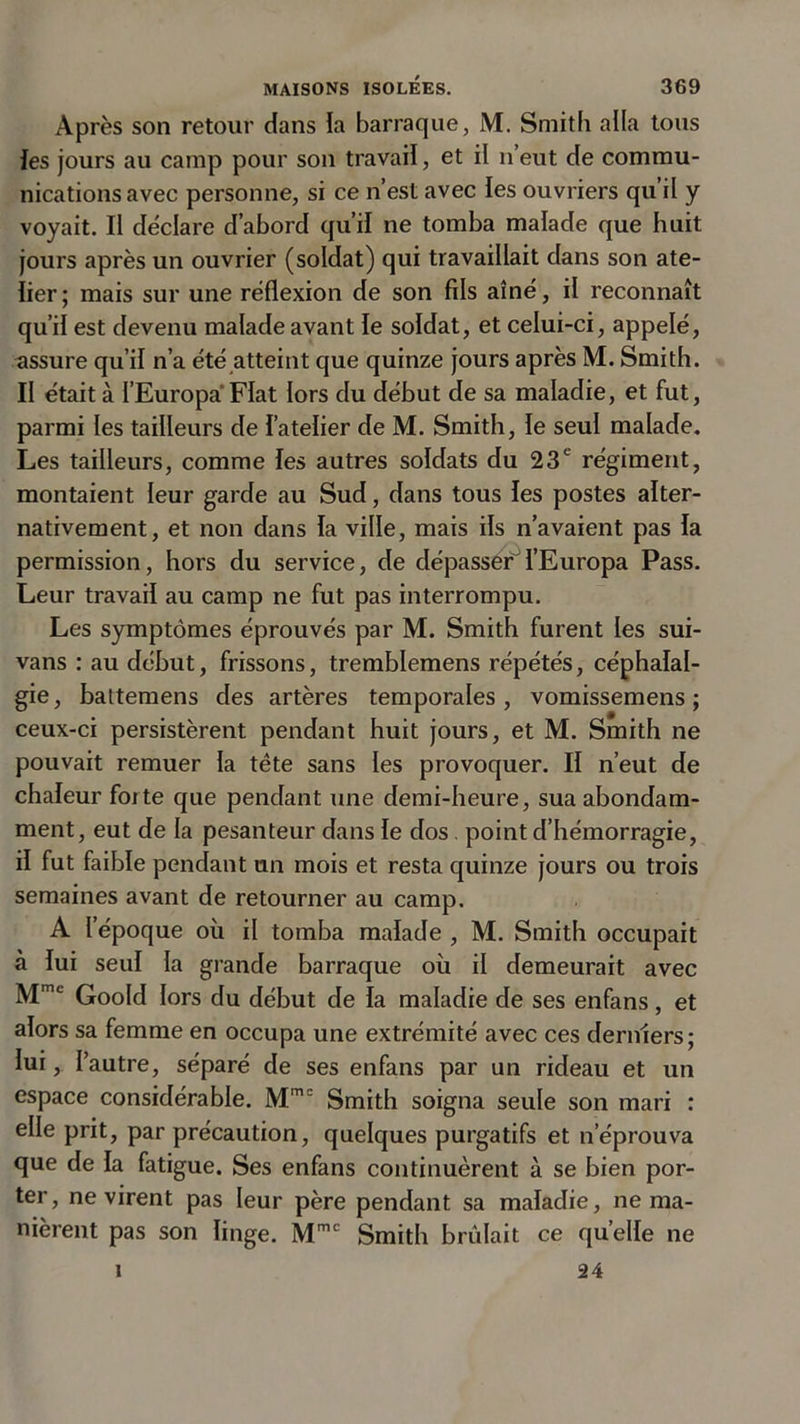 Après son retour dans la barraque, M. Smith alla tous les jours au camp pour son travail, et il n’eut de commu- nications avec personne, si ce n’est avec les ouvriers qu’il y voyait. Il déclare d’abord qu’il ne tomba malade que huit jours après un ouvrier (soldat) qui travaillait dans son ate- lier; mais sur une réflexion de son fils aîné, il reconnaît qu’il est devenu malade avant le soldat, et celui-ci, appelé, assure qu’il n’a été atteint que quinze jours après M. Smith. II était à I’Europa Fiat lors du début de sa maladie, et fut, parmi les tailleurs de l’atelier de M. Smith, le seul malade. Les tailleurs, comme les autres soldats du 23e régiment, montaient leur garde au Sud, dans tous les postes alter- nativement, et non dans la ville, mais ils n’avaient pas la permission, hors du service, de dépasser0l’Europa Pass. Leur travail au camp ne fut pas interrompu. Les symptômes éprouvés par M. Smith furent les sui- vans : au début, frissons, tremblemens répétés, céphalal- gie, battemens des artères temporales, vomissemens ; ceux-ci persistèrent pendant huit jours, et M. Smith ne pouvait remuer la tête sans les provoquer. II n’eut de chaleur foi te que pendant une demi-heure, sua abondam- ment, eut de la pesanteur dans le dos. point d’hémorragie, il fut faible pendant un mois et resta quinze jours ou trois semaines avant de retourner au camp. A l’époque où il tomba malade , M. Smith occupait à lui seul la grande barraque où il demeurait avec Mmc Goold lors du début de la maladie de ses enfans, et alors sa femme en occupa une extrémité avec ces derniers; lui, l’autre, séparé de ses enfans par un rideau et un espace considérable. Mm= Smith soigna seule son mari : elle prit, par précaution, quelques purgatifs et n’éprouva que de la fatigue. Ses enfans continuèrent à se bien por- ter, ne virent pas leur père pendant sa maladie, ne ma- nièrent pas son linge. Mmc Smith brûlait ce quelle ne 24 i