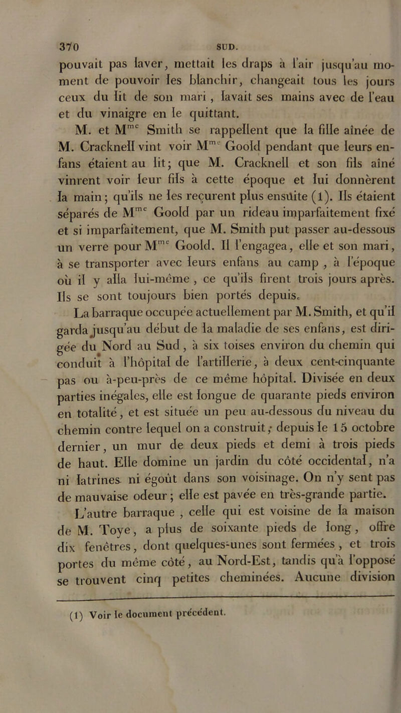 pouvait pas laver, mettait les draps a l’air jusqu’au mo- ment de pouvoir les blanchir, changeait tous les jours ceux du lit de son mari, lavait ses mains avec de l’eau et du vinaigre en le quittant. M. et Mmc Smith se rappellent que la fille aînée de M. Cracknell vint voir Mmt' Goold pendant que leurs en- fans étaient au lit ; que M. Cracknell et son fils aîné vinrent voir leur fds à cette époque et lui donnèrent la main; qu’ils ne les reçurent plus ensuite (l). Ils étaient séparés de Mme Goold par un rideau imparfaitement fixé et si imparfaitement, que M. Smith put passer au-dessous un verre pour Mme Goold. Il l’engagea, elle et son mari, à se transporter avec leurs enfans au camp , à l’époque où il y alla lui-même , ce qu’ils firent trois jours après. Ils se sont toujours bien portés depuis. La barraque occupée actuellement par M. Smith, et qu’il garda jusqu’au début de la maladie de ses enfans, est diri- gée du Nord au Sud, à six toises environ du chemin qui conduit à l’hôpital de l’artillerie, à deux cent-cinquante pas ou à-peu-près de ce même hôpital. Divisée en deux parties inégales, elle est longue de quarante pieds environ en totalité, et est située un peu au-dessous du niveau du chemin contre lequel on a construit ,• depuis le 15 octobre dernier, un mur de deux pieds et demi à trois pieds de haut. Elle domine un jardin du côté occidental, n’a ni latrines ni égoût dans son voisinage. On n’y sent pas de mauvaise odeur ; elle est pavée en très-grande partie. L’autre barraque , celle qui est voisine de la maison de M. Toye, a plus de soixante pieds de long, offre dix fenêtres, dont quelques-unes sont fermées , et trois portes du même côté, au Nord-Est, tandis qu’à l’opposé se trouvent cinq petites cheminées. Aucune division