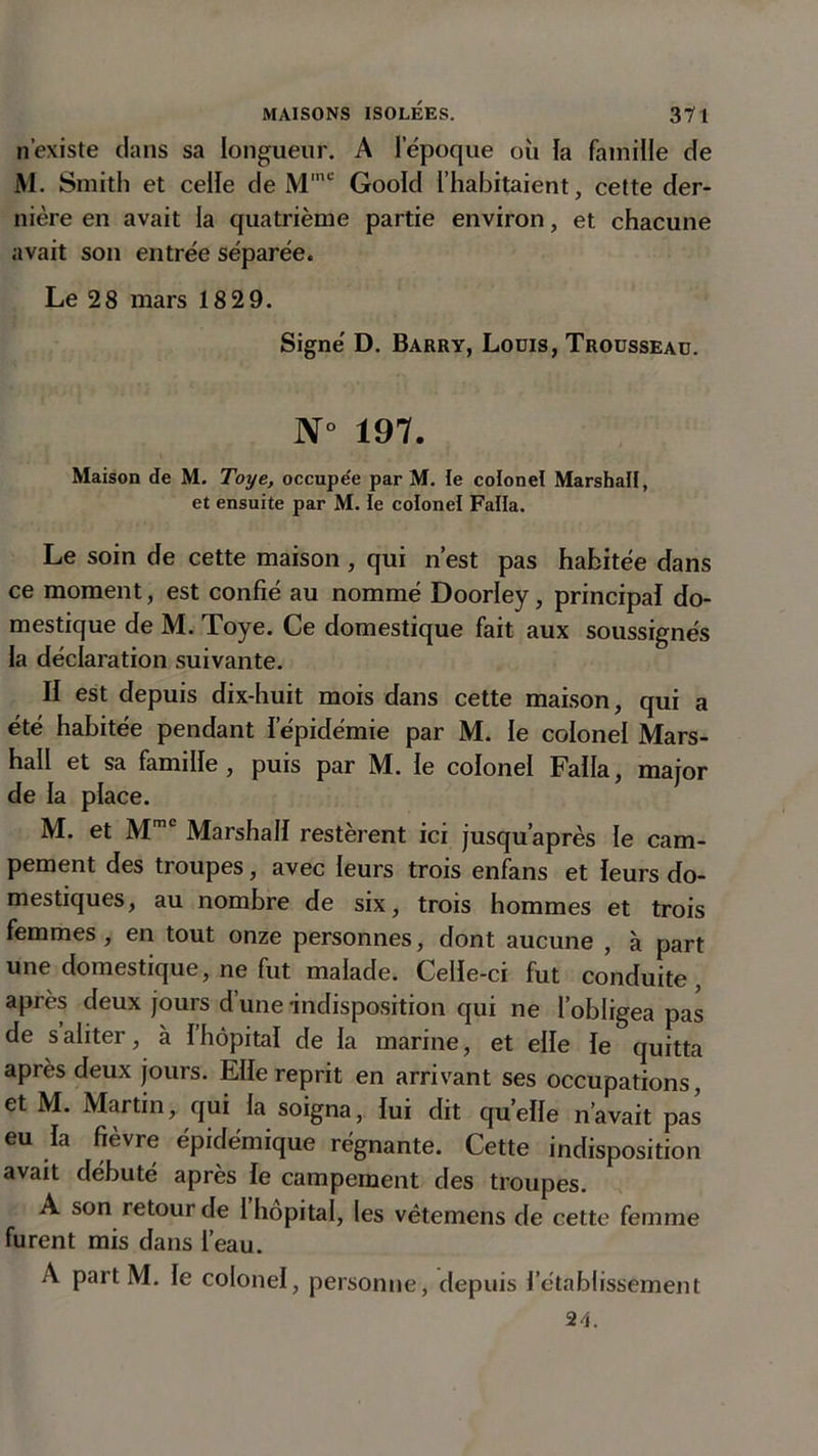 n’existe dans sa longueur. A l’époque où la famille de M. Smith et celle de Mmc Goold l’habitaient, cette der- nière en avait la quatrième partie environ, et chacune avait son entrée séparée. Le 28 mars 18 29. Signé D. Barry, Louis, Trousseau. N° 197. Maison de M. Toye, occupe'e par M. le colonel Marshall, et ensuite par M. le colonel Falla. Le soin de cette maison, qui n’est pas habitée dans ce moment, est confié au nommé Doorley, principal do- mestique de M. Toye. Ce domestique fait aux soussignés la déclaration suivante. II est depuis dix-huit mois dans cette maison, qui a été habitée pendant l’épidémie par M. le colonel Mars- hall et sa famille, puis par M. le colonel Falla, major de la place. M. et Mme Marshall restèrent ici jusqu’après le cam- pement des troupes, avec leurs trois enfans et leurs do- mestiques, au nombre de six, trois hommes et trois femmes, en tout onze personnes, dont aucune , à part une domestique, ne fut malade. Celle-ci fut conduite, après deux jours d’une indisposition qui ne l’obligea pas de s aliter, à I hôpital de la marine, et elle le quitta après deux jours. Elle reprit en arrivant ses occupations, et M. Martin, qui la soigna, lui dit quelle n’avait pas eu la fièvre épidémique régnante. Cette indisposition avait débuté après le campement des troupes. A son retour de l hôpital, les vêtemens de cette femme furent mis dans l’eau. A part M. le colonel, personne, depuis l’établissement 24.