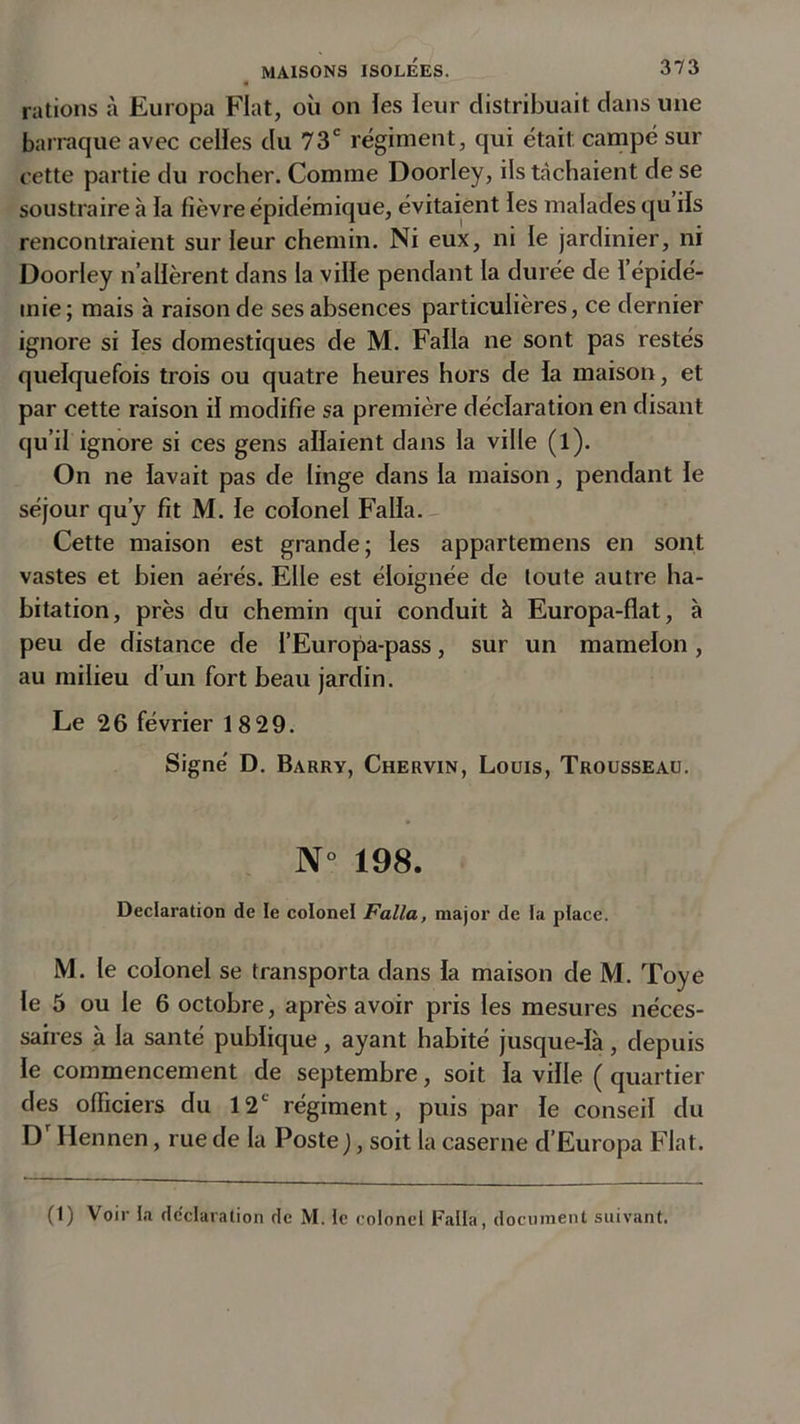 rations à Europa Fiat, où on les leur distribuait dans une barraque avec celles du 73e régiment, qui était campé sur cette partie du rocher. Comme Doorley, ils tachaient de se soustraire à la fièvre épidémique, évitaient les malades qu ils rencontraient sur leur chemin. Ni eux, ni le jardinier, ni Doorley n’allèrent dans la ville pendant la durée de l’épidé- mie; mais à raison de ses absences particulières, ce dernier ignore si les domestiques de M. Falla ne sont pas restés quelquefois trois ou quatre heures hors de la maison, et par cette raison il modifie sa première déclaration en disant qu’il ignore si ces gens allaient dans la ville (l). On ne lavait pas de linge dans la maison, pendant le séjour qu’y fît M. le colonel Falla. Cette maison est grande; les appartemens en sont vastes et bien aérés. Elle est éloignée de toute autre ha- bitation, près du chemin qui conduit à Europa-flat, à peu de distance de l’Europa-pass, sur un mamelon , au milieu d’un fort beau jardin. Le 26 février 18 29. Signé D. Barry, Chervin, Louis, Trousseau. N° 198. Déclaration de le colonel Falla, major de ta place. M. le colonel se transporta dans la maison de M. Toye le 5 ou le 6 octobre, après avoir pris les mesures néces- saires à la santé publique, ayant habité jusque-là, depuis le commencement de septembre, soit la ville ( quartier des officiers du 12e régiment, puis par le conseil du D Hennen, rue de la Poste ), soit la caserne d’Europa Fiat. (1) Voir ta déclaration de M. te colonel Falla, document suivant.