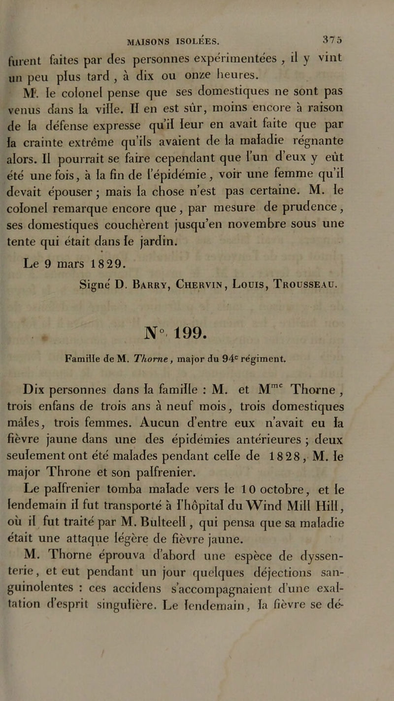 furent faites par des personnes expérimentées , il y vint un peu plus tard , à dix ou onze heures. M'. le colonel pense que ses domestiques ne sont pas venus dans la ville. Il en est sûr, moins encore à raison de la défense expresse qu’il leur en avait faite que par la crainte extrême qu’ils avaient de la maladie régnante alors. Il pourrait se faire cependant que l’un d’eux y eût été une fois, à la fin de l’épidémie, voir une femme qu il devait épouser; mais la chose n’est pas certaine. M. le colonel remarque encore que, par mesure de prudence, ses domestiques couchèrent jusqu’en novembre sous une tente qui était dans le jardin. Le 9 mars 18 29. Signé D. Barry, Chervin, Louis, Trousseau. N° 199. Famille de M. Thome, major du 94e régiment. Dix personnes dans la famille : M. et Mmc Thorne , trois enfans de trois ans à neuf mois, trois domestiques mâles, trois femmes. Aucun d’entre eux n’avait eu la fièvre jaune dans une des épidémies antérieures ; deux seulement ont été malades pendant celle de 18 28 , M. le major Throne et son palfrenier. Le palfrenier tomba malade vers le 10 octobre, et le lendemain il fut transporté à l’hôpital du Wind Mil! Hill, où il fut traité par M. Bulteell, qui pensa que sa maladie était une attaque légère de fièvre jaune. M. Thorne éprouva d’abord une espèce de dyssen- terie, et eut pendant un jour quelques déjections san- guinolentes : ces accidens s’accompagnaient d’une exal- tation d’esprit singulière. Le lendemain, la fièvre se dé-