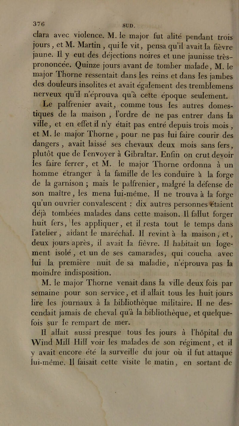 jours, et M. Martin , qui le vit, pensa qu’il avait la fièvre jaune. II y eut des déjections noires et une jaunisse très- prononcée. Quinze jours avant de tomber malade, M. le major Thorne ressentait dans les reins et dans les jambes clés douleurs insolites et avait également des tremblemens nerveux qu’il n’éprouva qu’à cette époque seulement. Le palfrenier avait, comme tous les autres domes- tiques de la maison , l’ordre de ne pas entrer dans la ville, et en effet il ny était pas entré depuis trois mois , et M. le major Thorne , pour ne pas lui faire courir des dangers , avait laissé ses chevaux deux mois sans fers, plutôt que de l’envoyer à Gibraltar. Enfin on crut devoir les faire ferrer, et M. le major Thorne ordonna à un homme étranger à la famille de les conduire à la forge de la garnison ; mais le palfrenier, malgré la défense de son maître, les mena lui-même. II ne trouva à la forge qu’un ouvrier convalescent : dix autres personnes étaient déjà tombées malades dans cette maison. Il fallut forger huit fers, les appliquer, et il resta tout le temps dans l’atelier, aidant le maréchal. II revint à la maison, et, deux jours après, il avait la fièvre. II habitait un loge- ment isolé , et un de ses camarades, qui coucha avec lui la première nuit de sa maladie, n’éprouva pas la moindre indisposition. M. le major Thorne venait dans la ville deux fois par semaine pour son service, et il allait tous les huit jours lire les journaux à la bibliothèque militaire. II ne des- cendait jamais de cheval qu’à la bibliothèque, et quelque- fois sur le rempart de mer. Il allait aussi presque tous les jours à l’hôpital du Wind Mill Hill voir les malades de son régiment, et il y avait encore été la surveille du jour où il fut attaqué lui-même. U faisait cette visite le matin, en sortant de