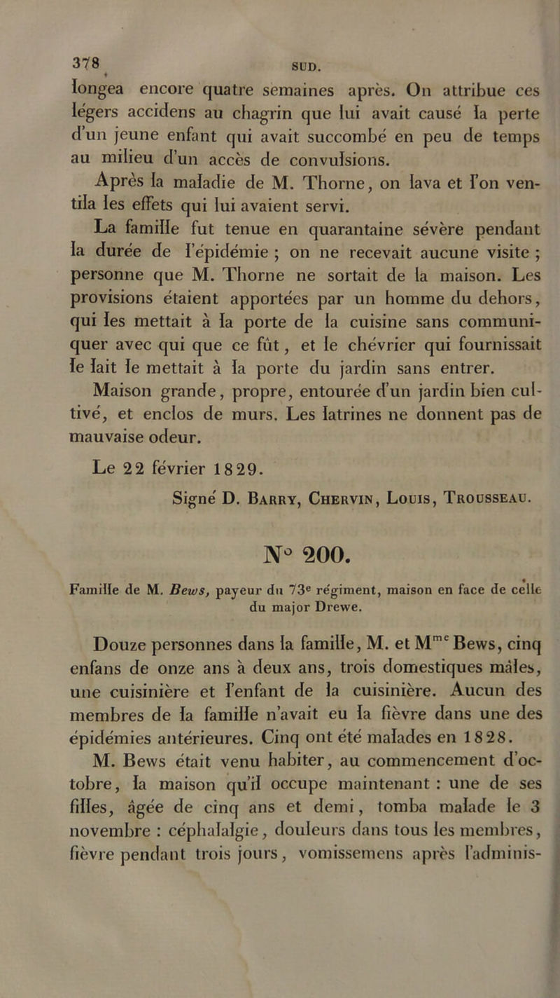 ♦ longea encore quatre semaines après. On attribue ces légers accidens au chagrin que lui avait causé la perte d’un jeune enfant qui avait succombé en peu de temps au milieu d’un accès de convulsions. Après la maladie de M. Thorne, on lava et l’on ven- tila les effets qui lui avaient servi. La famille fut tenue en quarantaine sévère pendant la durée de l’épidémie ; on ne recevait aucune visite ; personne que M. Thorne ne sortait de la maison. Les provisions étaient apportées par un homme du dehors, qui les mettait à la porte de la cuisine sans communi- quer avec qui que ce fût, et le chévrier qui fournissait fe lait le mettait à la porte du jardin sans entrer. Maison grande, propre, entourée d’un jardin bien cul- tivé, et enclos de murs. Les latrines ne donnent pas de mauvaise odeur. Le 22 février 18 29. Signé D. Barry, Chervin, Louis, Trousseau. Nû 200. Famille de M. Bews, payeur du 73e re'giment, maison en face de celle du major Drewe. Douze personnes dans la famille, M. et Mmc Bews, cinq enfans de onze ans à deux ans, trois domestiques mâles, une cuisinière et l’enfant de la cuisinière. Aucun des membres de fa famille n’avait eu fa fièvre dans une des épidémies antérieures. Cinq ont été malades en 18 28. M. Bews était venu habiter, au commencement d’oc- tobre, fa maison qu’il occupe maintenant: une de ses filles, âgée de cinq ans et demi, tomba malade le 3 novembre : céphalalgie, douleurs dans tous les membres, fièvre pendant trois jours, vomissemens après l’adminis-