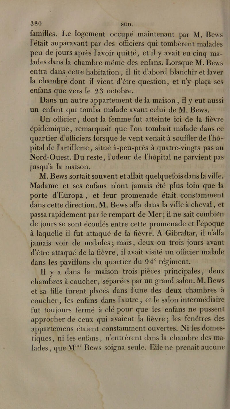 familles. Le logement occupé maintenant par M. Bews l’était auparavant par des officiers qui tombèrent malades peu de jours après l’avoir quitté, et il y avait eu cinq ma- lades dans la chambre même des enfans. Lorsque M.Bews entra dans cette habitation, il fit d’abord blanchir et laver la chambre dont il vient d’étre question, et n’y plaça ses enfans que vers le 23 octobre. Dans un autre appartement de la maison, il y eut aussi un enfant qui tomba malade avant celui de M. Bews. Un officier, dont la femme fut atteinte ici de la fièvre épidémique, remarquait que l’on tombait malade dans ce quartier d’officiers lorsque le vent venait à souffler de l’hô- pital de l’artillerie, situé à-peu-près à quatre-vingts pas au Nord-Ouest. Du reste, l’odeur de l’hôpital ne parvient pas jusqu’à la maison. M. Bews sortait souvent et allait quelquefois dans la ville. Madame et ses enfans n’ont jamais été plus loin que la porte d’Europa , et leur promenade était constamment dans cette direction. M. Bews alla dans la ville à cheval, et passa rapidement par le rempart de Mer; il ne sait combien de jours se sont écoulés entre cette promenade et l’époque à laquelle il fut attaqué de la fièvre. A Gibraltar, il n’alla jamais voir de malades; mais, deux ou trois jours avant d’être attaqué de la fièvre, il avait visité un officier malade dans les pavillons du quartier du 94e régiment. II y a dans la maison trois pièces principales, deux chambres à coucher, séparées par un grand salon. M. Bews et sa fille furent placés dans l’une des deux chambres à coucher, les enfans dans l’autre, et le salon intermédiaire fut toujours fermé à clé pour que les enfans ne pussent approcher de ceux qui avaient la fièvre ; les fenêtres des appartemens étaient constamment ouvertes. Ni les domes- tiques, ni les enfans, n’entrèrent dans la chambre des ma- lades, que Mmc Bews soigna seule. Elle ne prenait aucune