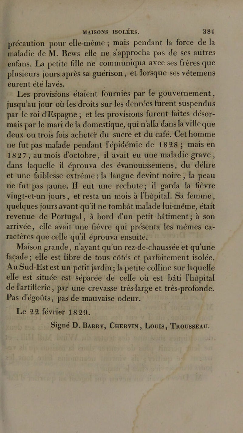 précaution pour elle-même ; mais pendant la force de la maladie de M. Bews elle ne s’approcha pas de ses autres enfans. La petite fille ne communiqua avec ses frères que plusieurs jours après sa guérison, et lorsque ses vêtemens eurent été lavés. Les provisions étaient fournies par le gouvernement, jusqu’au jour où les droits sur les denrées furent suspendus par le roi d’Espagne ; et les provisions furent faites désor- mais par le mari de la domestique, qui n’alla dans la ville que deux ou trois fois acheter du sucre et du café. Cet homme ne fut pas malade pendant l’épidémie de 18 28 ; mais en 18 27, au mois d’octobre, il avait eu une maladie grave, dans laquelle il éprouva des évanouissemens, du délire et une faiblesse extrême : la langue devint noire, la peau ne fut pas jaune. H eut une rechute; il garda la fièvre vingt-et-un jours, et resta un mois à l’hôpital. Sa femme, quelques jours avant qu’il ne tombât malade lui-même, était revenue de Portugal, à bord d’un petit bâtiment ; à son arrivée, elle avait une fièvre qui présenta les mêmes ca- ractères que celle qu’il éprouva ensuite. Maison grande, n’ayant qu’un rez-de-chaussée et qu’une façade ; elle est libre de tous côtés et parfaitement isolée. Au Sud-Est est un petit jardin; la petite colline sur laquelle elle est située est séparée de celle où est bâti l’hôpital de l’artillerie, par une crevasse très-large et très-profonde. Pas dégoûts, pas de mauvaise odeur. Le 22 février 18 29. Signé D. Barry, Chervin, Lodis, Trousseau.