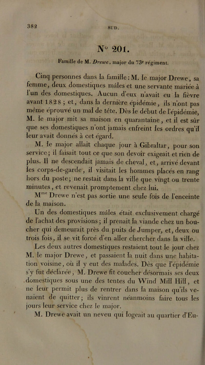 Nu 201. Famille de M. Drewe, major du 73e régiment. Cinq personnes dans la famille : M. le major Drewe, sa femme, deux domestiques mâles et une servante mariée à l’un des domestiques. Aucun d’eux n’avait eu la fièvre avant 18 28 ; et, dans la dernière épidémie, ils n’ont pas même éprouvé un mal de tête. Dès le début de l’épidémie, M. le major mit sa maison en quarantaine, et il est sûr que ses domestiques n’ont jamais enfreint les ordres qu’il leur avait donnés à cet égard. M. le major allait chaque jour à Gibraltar, pour son service ; il faisait tout ce que son devoir exigeait et rien de plus. Il ne descendait jamais de cheval, et, arrivé devant les corps-de-garde, il visitait les hommes placés en rang hors du poste; ne restait dans la ville que vingt ou trente minutes, et revenait promptement chez lui. Mmc Drewe n est pas sortie une seule fois de l’enceinte de la maison. Un des domestiques mâles était exclusivement chargé de l’achat des provisions ; il prenait la viande chez un bou- cher qui demeurait près du puits de Jumper, et, deux ou trois fois, il se vit forcé d’en aller chercher dans la ville. Les deux autres domestiques restaient tout le jour chez M. le major Drewe, et passaient la nuit dans une habita- tion voisine, où il y eut des malades. Dès que l’épidémie s’y fut déclarée, M. Drewe fit coucher désormais ses deux domestiques sous une des tentes du Wind Mill Hill, et ne leur permit plus de rentrer dans la maison qu’ils ve- naient de quitter; ils vinrent néanmoins faire tous les jours leur service chez le major. M. Drewe avait un neveu qui logeait au quartier d’Eu-