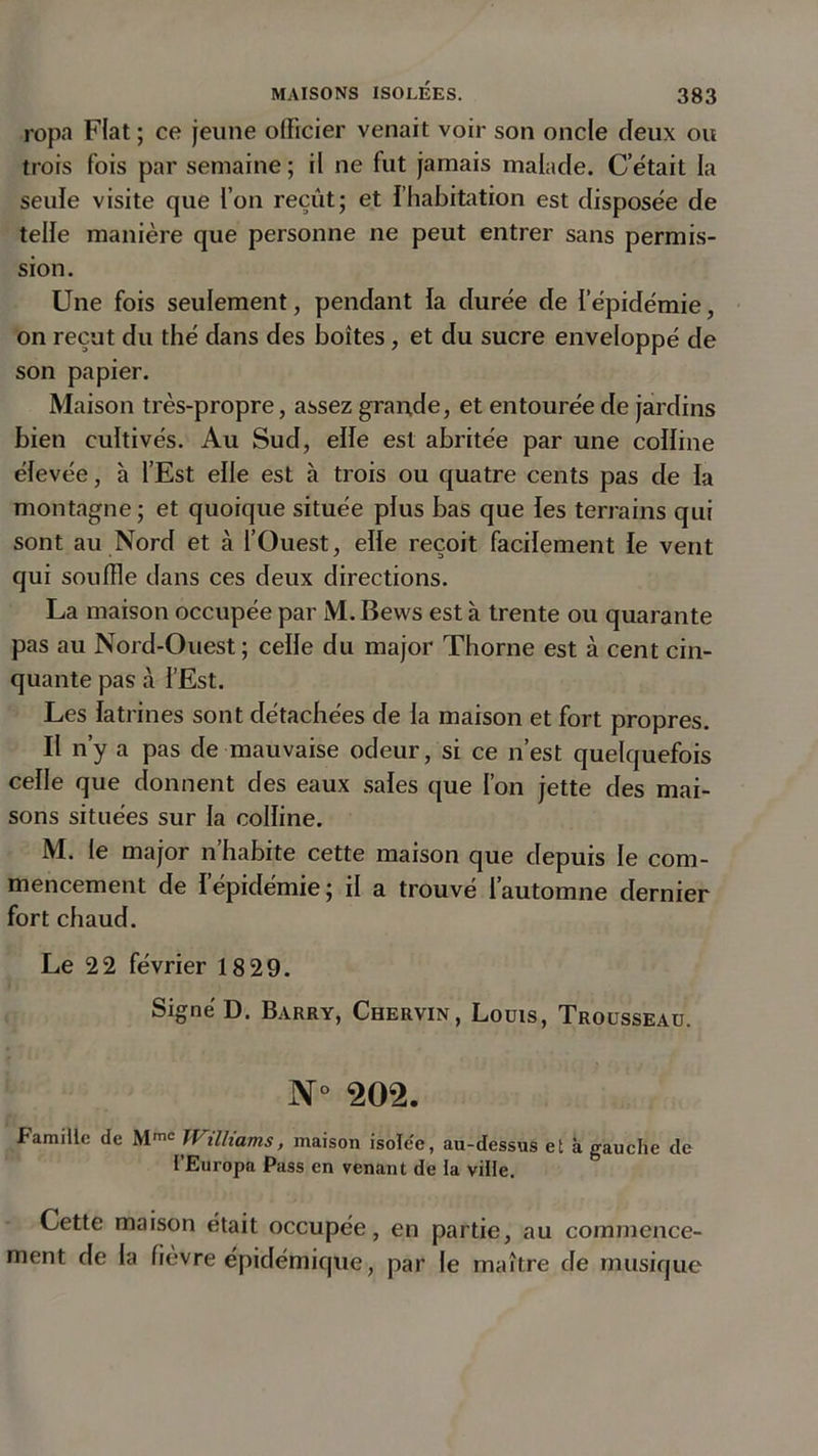 ropa Fiat ; ce jeune officier venait voir son oncle deux ou trois fois par semaine ; il ne fut jamais malade. C’était la seule visite que l’on reçût; et l’habitation est disposée de telle manière que personne ne peut entrer sans permis- sion. Une fois seulement, pendant la durée de l’épidémie, on reçut du thé dans des boites, et du sucre enveloppé de son papier. Maison très-propre, assez grande, et entourée de jardins bien cultivés. Au Sud, elfe est abritée par une colline élevée, à l’Est elle est à trois ou quatre cents pas de la montagne; et quoique située plus bas que les terrains qui sont au Nord et à l’Ouest, elle reçoit facilement le vent qui souffle dans ces deux directions. La maison occupée par M. Bews est à trente ou quarante pas au Nord-Ouest ; celle du major Thorne est à cent cin- quante pas à l’Est. Les latrines sont détachées de la maison et fort propres. Il n’y a pas de mauvaise odeur, si ce n’est quelquefois celle que donnent des eaux sales que l’on jette des mai- sons situées sur la colline. M. le major n’habite cette maison que depuis le com- mencement de l’épidémie; il a trouvé l’automne dernier fort chaud. Le 22 février 18 29. Signé D. Barry, Chervin, Louis, Trousseau. N° 202. Famille de Mme Williams, maison isolee, au-dessus et à gauche de l’Europa Pass en venant de la ville. Cette maison était occupée, en partie, au commence- ment de la fièvre épidémique, par le maître de musique