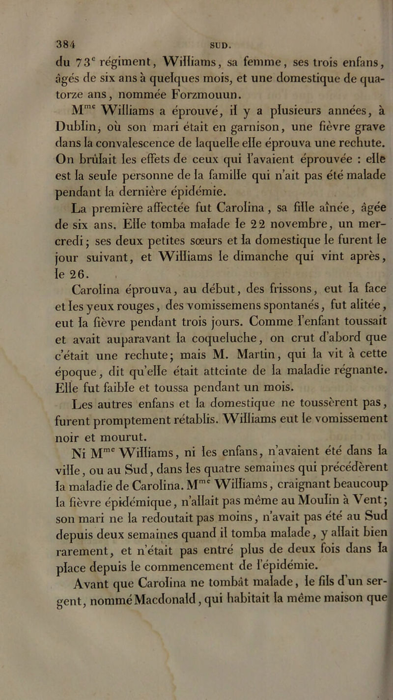 du 73e régiment, Williams, sa femme, ses trois enfans, âgés de six ans à quelques mois, et une domestique de qua- torze ans, nommée Forzmouun. Mmc Williams a éprouvé, il y a plusieurs années, à Dublin, où son mari était en garnison, une fièvre grave dans la convalescence de laquelle elle éprouva une rechute. On brûlait les effets de ceux qui l’avaient éprouvée : elle est la seule personne de la famille qui n’ait pas été malade pendant la dernière épidémie. La première affectée fut Carolina , sa fille aînée, âgée de six ans. Elle tomba malade le 22 novembre, un mer- credi ; ses deux petites sœurs et la domestique le furent le jour suivant, et Williams le dimanche qui vint après, le 26. Carolina éprouva, au début, des frissons, eut la face et les yeux rouges, des vomissemens spontanés, fut alitée, eut la fièvre pendant trois jours. Comme l’enfant toussait et avait auparavant la coqueluche, on crut d’abord que c’était une rechute; mais M. Martin, qui la vit à cette époque, dit quelle était atteinte de la maladie régnante. Elle fut faible et toussa pendant un mois. Les autres enfans et la domestique ne toussèrent pas, furent promptement rétablis. Williams eut le vomissement noir et mourut. Ni Mme Williams, ni les enfans, n’avaient été dans la ville, ou au Sud, dans les quatre semaines qui précédèrent la maladie de Carolina. Mme Williams, craignant beaucoup la fièvre épidémique, n’allait pas même au Moulin à Vent ; son mari ne la redoutait pas moins, n’avait pas été au Sud depuis deux semaines quand il tomba malade, y allait bien rarement, et n’était pas entré plus de deux fois dans la place depuis le commencement de l’épidémie. Avant que Carolina ne tombât malade, le fils d un ser- gent, nommé Macdonald, qui habitait la même maison que