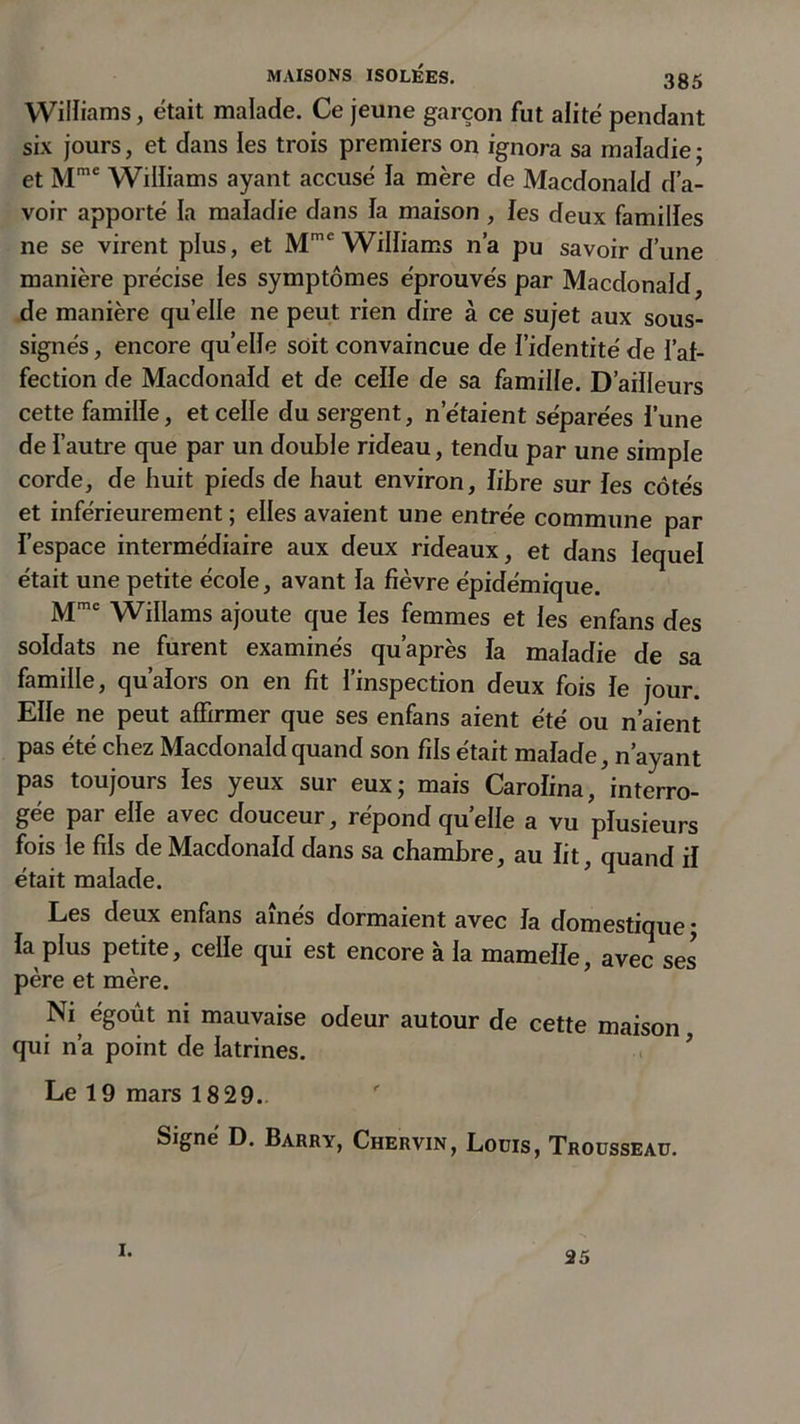 Williams, était malade. Ce jeune garçon fut alité pendant six jours, et dans les trois premiers on ignora sa maladie; et Mmc Wilîiams ayant accusé la mère de Macdonald d’a- voir apporté la maladie dans la maison , les deux familles ne se virent plus, et Mme Williams n’a pu savoir d’une manière précise les symptômes éprouvés par Macdonald, de manière quelle ne peut rien dire à ce sujet aux sous- signés , encore quelle soit convaincue de l’identité de l’af- fection de Macdonald et de celle de sa famille. D’ailleurs cette famille, et celle du sergent, n’étaient séparées l’une de l’autre que par un double rideau, tendu par une simple corde, de huit pieds de haut environ, libre sur les côtés et inférieurement ; elles avaient une entrée commune par l’espace intermédiaire aux deux rideaux, et dans lequel était une petite école, avant la fièvre épidémique. Mmc Willams ajoute que les femmes et les enfans des soldats ne furent examinés qu’après la maladie de sa famille, qu’alors on en fit l’inspection deux fois le jour. Elle ne peut affirmer que ses enfans aient été ou n’aient pas été chez Macdonald quand son fils était malade, n’ayant pas toujours les yeux sur eux; mais Caroïina, interro- gée par elle avec douceur, répond quelle a vu plusieurs fois le fils de Macdonald dans sa chambre, au lit, quand il était malade. Les deux enfans aînés dormaient avec la domestique ; la plus petite, celle qui est encore à la mamelle, avec ses* père et mère. Ni égoût ni mauvaise odeur autour de cette maison qui n’a point de latrines. ’ Le 19 mars 1829. Signe’ D. Barry, Chervin, Louis, Trousseau. i. 25