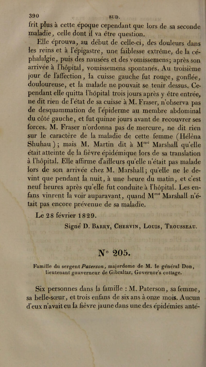 frit plus à cette époque cependant que lors de sa seconde maladie, celle dont il va être question. Elle éprouva, au début de celle-ci, des douleurs dans les reins et à l’épigastre, une faiblesse extrême, de la cé- phalalgie, puis des nausées et des vomissemens; après son arrivée à l’hôpital, vomissemens spontanés. Au troisième jour de l’affection, la cuisse gauche fut rouge, gonflée, douloureuse, et la malade ne pouvait se tenir dessus. Ce- pendant elle quitta l’hôpital trois jours après y être entrée, ne dit rien de l’état de sa cuisse à M. Fraser, n’observa pas de desquammation de l’épiderme au membre abdominal du côté gauche, et fut quinze jours avant de recouvrer ses forces. M. Fraser n’ordonna pas de mercure, ne dit rien sur le caractère de la maladie de cette femme (Hélèna Shuhau ) ; mais M. Martin dit à Mmc Marshall quelle était atteinte de la fièvre épidémique lors de sa translation à l’hôpital. Elle affirme d’ailleurs quelle n’était pas malade lors de son arrivée chez M. Marshall ; quelle ne le de- vint que pendant la nuit, à une heure du matin, et c’est neuf heures après qu’elle fut conduite à l’hôpital. Les en- fans vinrent la voir auparavant, quand Mmc Marshall n’é- tait pas encore prévenue de sa maladie. Le 28 février 1829. Signe' D. Barry, Chervin, Louis, Trousseau. N° 205. Famille du sergentPaterson, majordome de M. le ge'ne'ral Don, lieutenant gouverneur de Gibraltar, Governor’s cottage. Six personnes dans la famille : M. Paterson, sa femme, sa belle-sœur, et trois enfans de six ans à onze mois. Aucun d’eux n’avait eu la fièvre jaune dans une des épidémies anté-