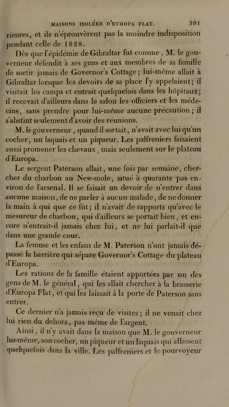 rieures, et ils neprouvèrent pas la moindre indisposition pendant celle de 1828. Dès que i'épidémie de Gibraltar fut connue, M. le gou- verneur défendit à ses gens et aux membres de sa famille de sortir jamais de Governor’s Cottage ; lui-même allait à Gibraltar lorsque les devoirs de sa place l’y appelaient; il visitait les camps et entrait quelquefois dans les hôpitaux; il recevait d’ailleurs dans le salon les officiers et les méde- cins, sans prendre pour lui-même aucune précaution ; il s’abstint seulement d’avoir des réunions. M. le gouverneur, quand il sortait, n’avait avec lui qu’un cocher, un laquais et un piqueur. Les palfreniers faisaient aussi promener les chevaux . mais seulement sur le plateau d’Europa. Le sergent Paterson allait, une fois par semaine, cher- cher du charbon au New-mole, situé à quarante pas en- viron de l’arsenal. Il se faisait un devoir de n’entrer dans aucune maison, de ne parler à aucun malade, de ne donner la main à qui que ce fût; il n’avait de rapports qu’avec le mesureur de charbon, qui d’ailleurs se portait bien, et en- core n’entrait-il jamais chez lui, et ne lui parlait-il que dans une grande cour. La femme et les enfans de M. Paterson n’ont jamais dé- passé la barrière qui sépare Governor’s Cottage du plateau d’Europa. Les rations de la famille étaient apportées par un des gens de M. le général, qui les allait chercher à la brasserie d’Europa Fiat, et qui les laissait à la porte de Paterson sans entrer. Ce dernier n’a jamais reçu de visites ; il ne venait chez lui rien du dehors, pas même de l’argent. Ainsi, il n’y avait dans la maison que M. le gouverneur lui-même, son cocher, un piqueur et un laquais qui allassent quelquefois dans la ville. Les palfreniers et le pourvoyeur