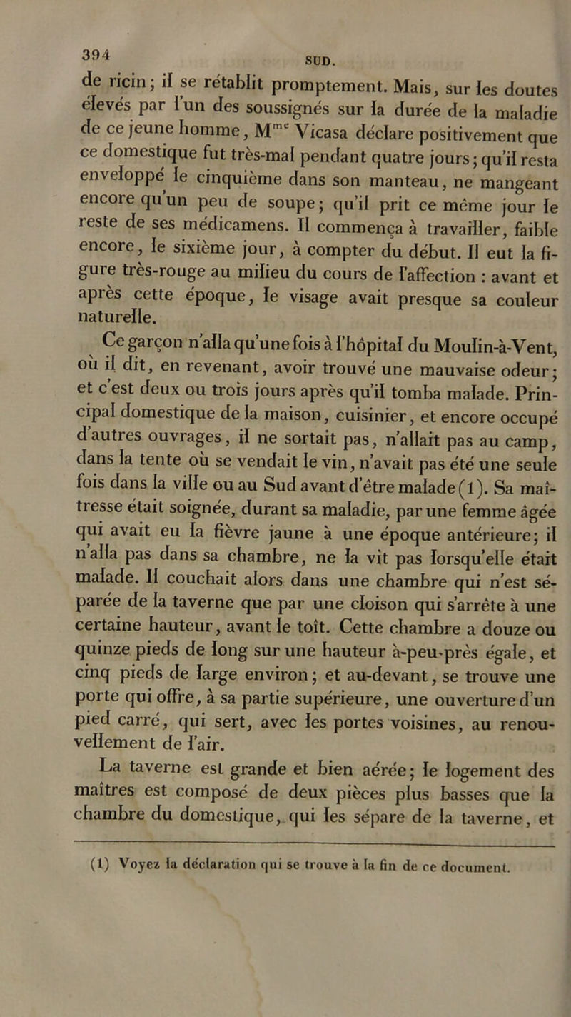 de ricin ; il se rétablit promptement. Mais, sur ies doutes elevés par l’un des soussignés sur la durée de la maladie de ce jeune homme, MmL Vicasa déclare positivement que ce domestique fut très-mal pendant quatre jours; qu’il resta enveloppe le cinquième dans son manteau, ne mangeant encore quun peu de soupe; qu’il prit ce même jour le reste de ses médicamens. II commença à travailler, faible encore, le sixième jour, à compter du début. II eut la fi- gure très-rouge au milieu du cours de l’affection : avant et après cette époque, le visage avait presque sa couleur naturelle. Ce garçon n’alla qu’une fois à l’hôpital du Moulin-à-Vent, où il dit, en revenant, avoir trouvé une mauvaise odeur; et c est deux ou trois jours après qu’il tomba malade. Prin- cipal domestique de la maison, cuisinier, et encore occupé dautres ouvrages, il ne sortait pas, n’allait pas au camp, dans la tente où se vendait le vin, n’avait pas été une seule fois dans la ville ou au Sud avant d’être malade (l). Sa maî- tresse était soignée, durant sa maladie, par une femme âgée qui avait eu la fievre jaune à une époque antérieure; il nalla pas dans sa chambre, ne la vit pas lorsqu’elle était malade. II couchait alors dans une chambre qui n’est sé- parée de la taverne que par une cloison qui s’arrête à une certaine hauteur, avant le toit. Cette chambre a douze ou quinze pieds de long sur une hauteur à-peu-près égale, et cinq pieds de large environ ; et au-devant, se trouve une porte qui offre, à sa partie supérieure, une ouverture d’un pied carré, qui sert, avec les portes voisines, au renou- vellement de l’air. La taverne est grande et bien aérée; le logement des maîtres est composé de deux pièces plus basses que la chambre du domestique, qui les sépare de la taverne, et