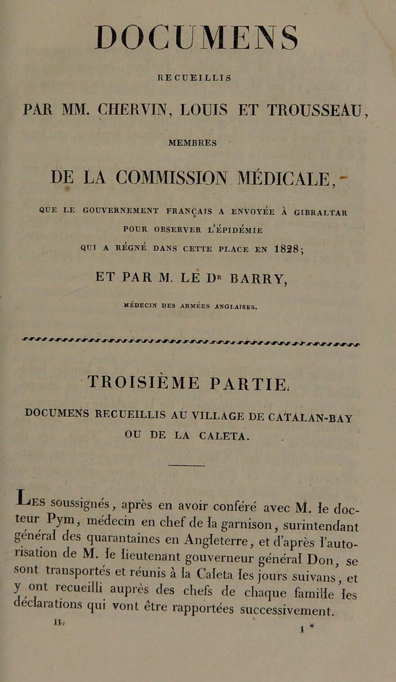 RECUEILLIS PAR MM. CHERVIN, LOUIS ET TROUSSEAU, MEMBRES DE LA COMMISSION MÉDICALE,- QUE LE GOUVERNEMENT FRANÇAIS A ENVOYEE À GIBRALTAR POUR OBSERVER LÉPIDÉMIE QUI A RÉGNÉ DANS CETTE PLACE EN 1828; ET PAR M. LE D* BARRY, MÉDECIN DES ARMÉES ANGLAISES. TROISIÈME PARTIE. DOCUMENS RECUEILLIS AU VILLAGE DE CATÀLAN-BAY OU DE LA CALETA. Les soussignés, après en avoir conféré avec M. le doc- teur Pym, médecin en chef de la garnison, surintendant general des quarantaines en Angleterre, et d’après l’auto- nsation de M. le lieutenant gouverneur général Don se sont transportés et réunis à la Caleta les jours suivait, et y ont recueilli auprès des chefs de chaque famille les déclarations qui vont être rapportées successivement. II-« ‘ *