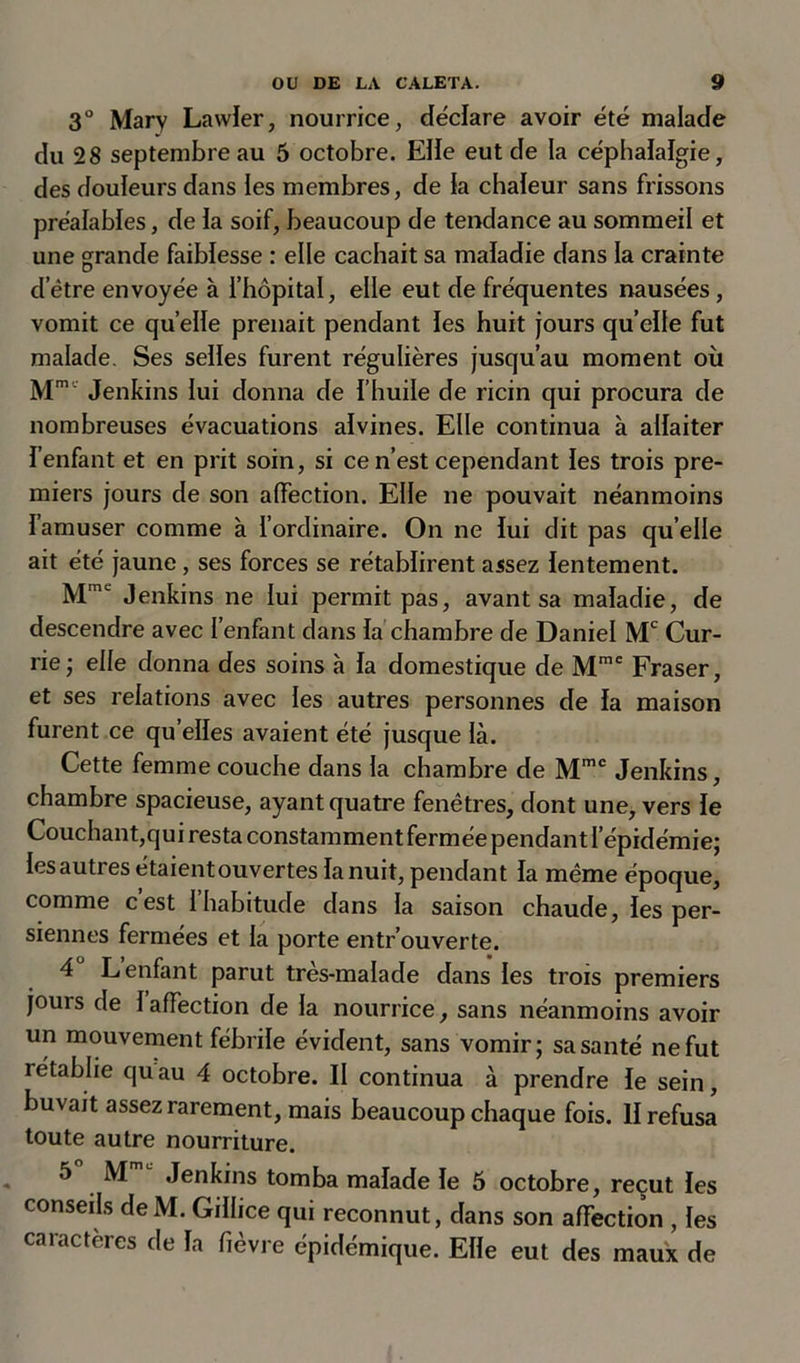 3° Mary Lawler, nourrice, déclare avoir été malade du 28 septembre au 5 octobre. Elle eut de la céphalalgie, des douleurs dans les membres, de la chaleur sans frissons préalables, de la soif, beaucoup de tendance au sommeil et une grande faiblesse : elle cachait sa maladie dans la crainte d’être envoyée à l’hôpital, elle eut de fréquentes nausées, vomit ce quelle prenait pendant les huit jours quelle fut malade. Ses selles furent régulières jusqu’au moment oit Mm' Jenkins lui donna de l’huile de ricin qui procura de nombreuses évacuations alvines. Elle continua à allaiter l’enfant et en prit soin, si ce n’est cependant les trois pre- miers jours de son affection. Elle ne pouvait néanmoins I amuser comme à l’ordinaire. On ne lui dit pas qu elle ait été jaune, ses forces se rétablirent assez lentement. Mmt Jenkins ne lui permit pas, avant sa maladie, de descendre avec l’enfant dans la chambre de Daniel Mc Cur- rie; elle donna des soins a la domestique de Mmc Fraser, et ses relations avec les autres personnes de la maison furent ce qu elles avaient été jusque là. Cette femme couche dans la chambre de Mmc Jenkins, chambre spacieuse, ayant quatre fenêtres, dont une, vers le Couchant,qui resta constamment fermée pendant l’épidémie; les autres étaient ouvertes la nuit, pendant la même époque, comme cest 1 habitude dans la saison chaude, les per- siennes fermées et la porte entrouverte. 4 L enfant parut tres-malade dans les trois premiers jours de 1 affection de la nourrice, sans néanmoins avoir un mouvement fébrile évident, sans vomir; sa santé ne fut rétablie quau 4 octobre. Il continua à prendre le sein, buvait assez rarement, mais beaucoup chaque fois. II refusa toute autre nourriture. 5 M Jenkins tomba malade le 5 octobre, reçut les conseils de M. Gillice qui reconnut, dans son affection , les caractères de la fièvre épidémique. Elle eut des maux de