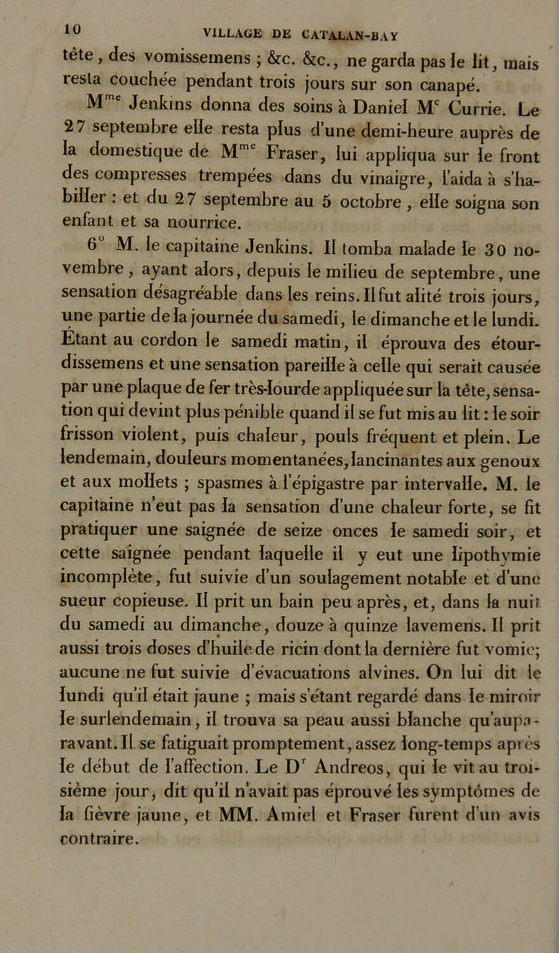 tête, des vomissemens ; &amp;c. &amp;c., ne garda pas le lit, mais resta couchée pendant trois jours sur son canapé. M Jenkins donna des soins à Daniel Currie. Le 2 7 septembre elle resta plus d’une demi-heure auprès de la domestique de Mmc Fraser, lui appliqua sur le front des compresses trempées dans du vinaigre, l’aida à s’ha- biller : et du 2 7 septembre au 5 octobre , elle soigna son enfant et sa nourrice. 6 M. le capitaine Jenkins. Il tomba malade le 30 no- vembre , ayant alors, depuis le milieu de septembre, une sensation désagréable dans les reins. IIfut alité trois jours, une partie de la journée du samedi, le dimanche et le lundi. Etant au cordon le samedi matin, il éprouva des étour- dissemens et une sensation pareille à celle qui serait causée par une plaque de fer très-lourde appliquée sur la tête, sensa- tion qui devint plus pénible quand il se fut mis au lit : le soir frisson violent, puis chaleur, pouls fréquent et plein. Le lendemain, douleurs momentanées,lancinantes aux genoux et aux mollets ; spasmes à l'épigastre par intervalle. M. le capitaine n’eut pas la sensation d’une chaleur forte, se fit pratiquer une saignée de seize onces le samedi soir, et cette saignée pendant laquelle il y eut une lipothymie incomplète, fut suivie d’un soulagement notable et d’une sueur copieuse. II prit un bain peu après, et, dans k nuit du samedi au dimanche, douze à quinze lavemens. II prit aussi trois doses d’huile de ricin dont la dernière fut vomie; aucune ne fut suivie d’évacuations alvines. On lui dit le lundi qu’il était jaune ; mais s’étant regardé dans le miroir le surlendemain, il trouva sa peau aussi blanche qu’aupa- ravant.II se fatiguait promptement, assez long-temps après le début de l’affection. Le Dr Andreos, qui le vit au troi- sième jour, dit qu’il n’avait pas éprouvé les symptômes de la fièvre jaune, et MM. A miel et Fraser furent d’un avis contraire.