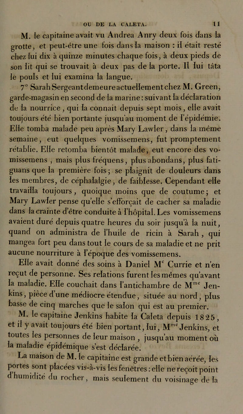 M. le capitaine avait vu Andrea Anry deux fois dans la grotte, et peut-être une fois dans la maison : il était resté chez lui dix a quinze minutes chaque fois, à deux pieds de son lit qui se trouvait à deux pas de la porte. Il lui tâta le pouls et lui examina la langue. 7° SarahSergeant demeure actuellement chez M. Green, garde-magasin en second de la marine : suivant la déclaration de la nourrice , qui la connait depuis sept mois, elle avait toujours été bien portante jusqu’au moment de l’épidémie. Elle tomba malade peu après Mary Lawler, dans la même semaine, eut quelques vomissemens, fut promptement rétablie. Elle retomba bientôt malade, eut encore des vo- missemens , mais plus fréquens, plus abondans, plus fati- guans que la première fois ; se plaignit de douleurs dans les membres, de céphalalgie, de faiblesse. Cependant elle travailla toujours, quoique moins que de coutume ; et Mary Lawler pense quelle s’efforcait de cacher sa maladie dans la crainte d’être conduite à l’hôpital. Les vomissemens avaient duré depuis quatre heures du soir jusqu’à la nuit, quand on administra de l’huile de ricin à Sarah , qui mangea fort peu dans tout le cours de sa maladie et ne prit aucune nourriture à l’époque des vomissemens. Elle avait donné des soins à Daniel Mc Currie et n’en reçut de personne. Ses relations furent les mêmes qu’avant la maladie. Elle couchait dans l’antichambre de Mmc Jen- kins, pièce dune médiocre étendue, située au nord, plus basse de cinq marches que le salon qui est au premier. M. le capitaine Jenkins habite la Caleta depuis 18 25 , et il y avait toujours été bien portant, lui, Mmc Jenkins, et toutes les personnes de leur maison , jusqu’au moment où la maladie épidémique s’est déclarée. La maison de M. le capitaine est grande et bien aérée, les portes sont placées vis-à-vis les fenêtres : elle ne reçoit point d humidité du rocher, mais seulement du voisinage de la