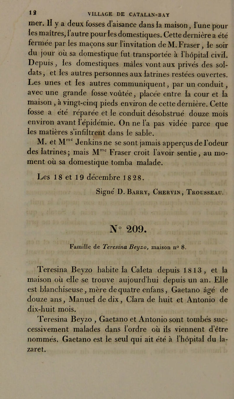 mer. H y a deux fosses d’aisance dans la maison, l’une pour les maîtres, l’autre pour les domestiques. Cette dernière a été fermée par les maçons sur l’invitation de M. Fraser, le soir du jour où sa domestique fut transportée à l’hôpital civil. Depuis , les domestiques mâles vont aux privés des sol- dats, et les autres personnes aux latrines restées ouvertes. Les unes et les autres communiquent, par un conduit, avec une grande fosse voûtée, placée entre la cour et la maison , à vingt-cinq pieds environ de cette dernière. Cette fosse a été réparée et le conduit désobstrué douze mois environ avant I épidémie. On ne l’a pas vidée parce que les matières s’infiltrent dans le sable. M. et Mmc Jenkins ne se sont jamais apperçus de l’odeur des latrines; mais Mme Fraser croit l’avoir sentie, au mo- ment où sa domestique tomba malade. Les 18 et 19 décembre 18 28. Signé D. Barry, Chervin, Trousseau. N° 209. Famille de Teresina Beyzo, maison n° 8. Teresina Beyzo habite la Caleta depuis 1813, et la maison où elle se trouve aujourd’hui depuis un an. Elle est blanchiseuse, mère de quatre enfans, Gaetano âgé de douze ans, Manuel de dix, Clara de huit et Antonio de dix-huit mois. Teresina Beyzo , Gaetano et Antonio sont tombés suc- cessivement malades dans l’ordre où ils viennent d’être nommés. Gaetano est le seul qui ait été à l’hôpital du la- zaret.