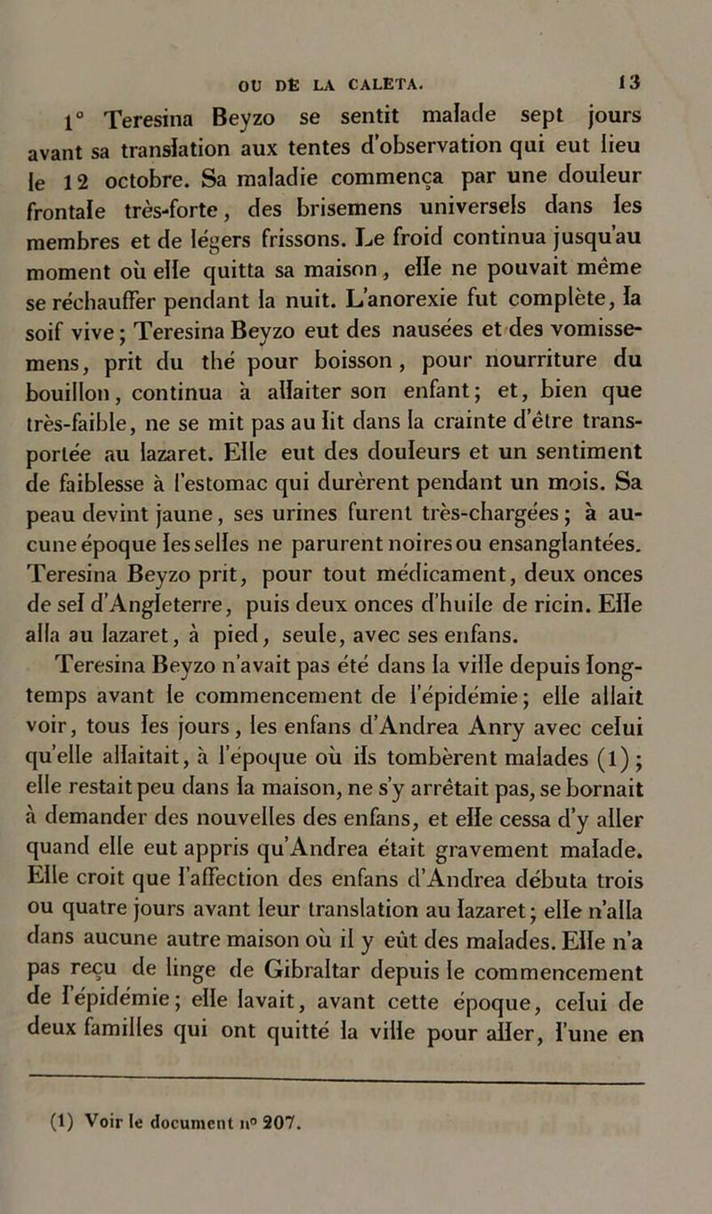 1° Teresina Beyzo se sentit malade sept jours avant sa translation aux tentes d’observation qui eut lieu le 12 octobre. Sa maladie commença par une douleur frontale très-forte, des brisemens universels dans les membres et de légers frissons. Le froid continua jusqu’au moment où elle quitta sa maison, elle ne pouvait meme se réchauffer pendant la nuit. L’anorexie fut complète, la soif vive ; Teresina Beyzo eut des nausées et des vomisse- mens, prit du thé pour boisson, pour nourriture du bouillon, continua a allaiter son enfant; et, bien que très-faible, ne se mit pas au lit dans la crainte d’être trans- portée au lazaret. Elle eut des douleurs et un sentiment de faiblesse à l’estomac qui durèrent pendant un mois. Sa peau devint jaune, ses urines furent très-chargées ; à au- cune époque les selles ne parurent noires ou ensanglantées. Teresina Beyzo prit, pour tout médicament, deux onces de sel d’Angleterre, puis deux onces d’huile de ricin. Elle alla au lazaret, à pied, seule, avec ses enfans. Teresina Beyzo n’avait pas été dans la ville depuis long- temps avant le commencement de l’épidémie ; elle allait voir, tous les jours, les enfans d’Andrea Anry avec celui quelle allaitait, à l'époque où ils tombèrent malades (l) ; elle restait peu dans la maison, ne s’y arrêtait pas, se bornait à demander des nouvelles des enfans, et elle cessa d’y aller quand elle eut appris qu’Andrea était gravement malade. Elle croit que l’affection des enfans d’Andrea débuta trois ou quatre jours avant leur translation au lazaret ; elle n’alla dans aucune autre maison où il y eût des malades. Elle n’a pas reçu de linge de Gibraltar depuis le commencement de 1 épidémie; elle lavait, avant cette époque, celui de deux familles qui ont quitté la ville pour aller, l’une en