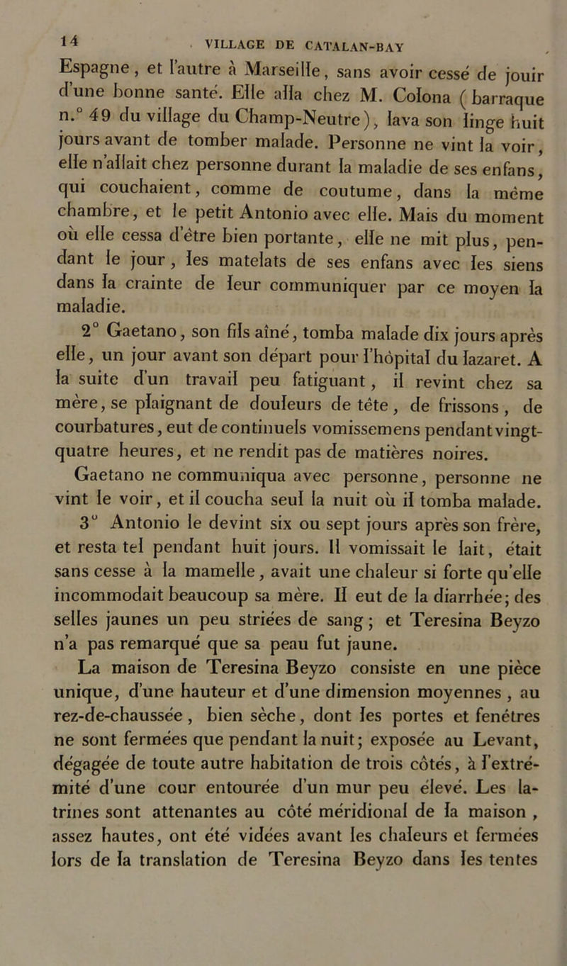 Espagne, et Iautre à Marseille, sans avoir cessé cle jouir d’une bonne santé. Elle alla chez M. Colona ( barraque n.° 49 du village du Champ-Neutre), lava son linge huit jours avant de tomber malade. Personne ne vint la voir, elle n’allait chez personne durant la maladie de ses enfans, qui couchaient, comme de coutume, dans la même chambre, et le petit Antonio avec elle. Mais du moment où elle cessa d’être bien portante, elle ne mit plus, pen- dant le jour , les matelats de ses enfans avec les siens dans la crainte de leur communiquer par ce moyen la maladie. 2 Gaetano, son fils aîné, tomba malade dix jours après elle, un jour avant son départ pour l’hôpital du lazaret. A la suite d’un travail peu fatiguant, il revint chez sa mère, se plaignant de douleurs de tète , de frissons , de courbatures, eut de continuels vomissemens pendant vingt- quatre heures, et ne rendit pas de matières noires. Gaetano ne communiqua avec personne, personne ne vint le voir, et il coucha seul la nuit où il tomba malade. 3° Antonio le devint six ou sept jours après son frère, et resta tel pendant huit jours. Il vomissait le lait, était sans cesse à la mamelle, avait une chaleur si forte quelle incommodait beaucoup sa mère. II eut de la diarrhée; des selles jaunes un peu striées de sang ; et Teresina Beyzo n’a pas remarqué que sa pe.au fut jaune. La maison de Teresina Beyzo consiste en une pièce unique, d’une hauteur et d’une dimension moyennes , au rez-de-chaussée, bien sèche, dont les portes et fenêtres ne sont fermées que pendant la nuit; exposée au Levant, dégagée de toute autre habitation de trois côtés, à l’extré- mité d’une cour entourée d’un mur peu élevé. Les la- trines sont attenantes au côté méridional de la maison , assez hautes, ont été vidées avant les chaleurs et fermées lors de la translation de Teresina Beyzo dans les tentes