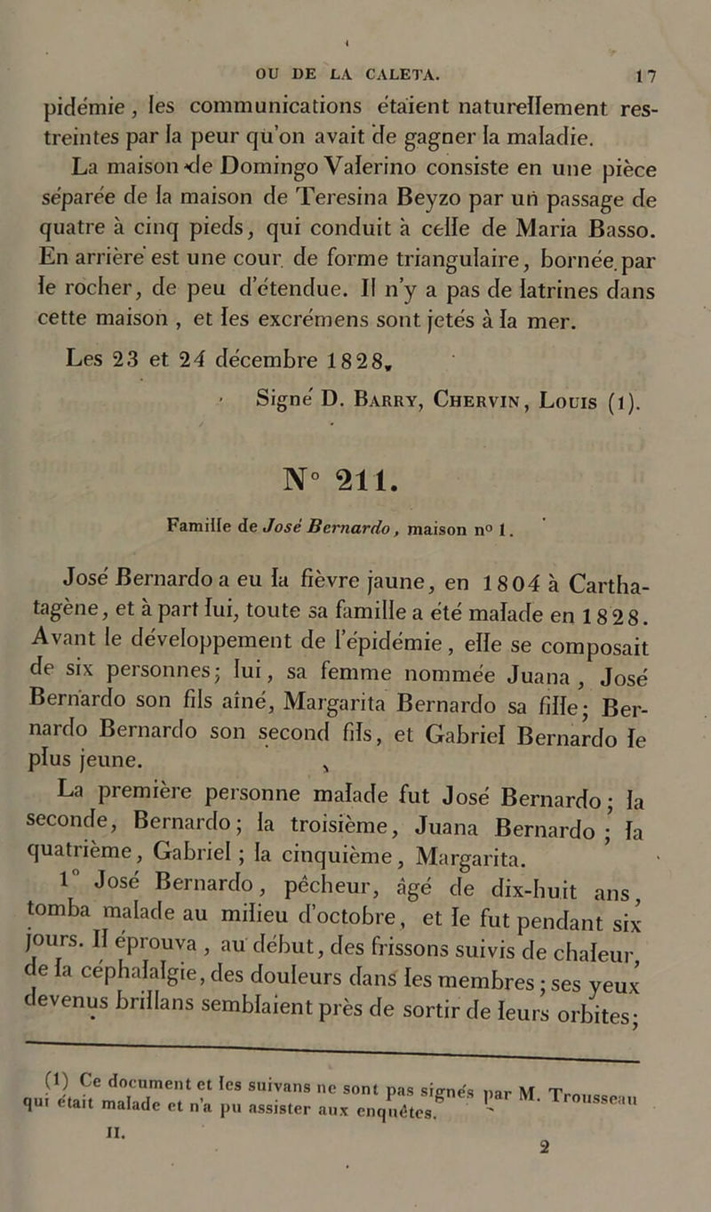 pidémie, les communications étaient naturellement res- treintes par la peur qu’on avait de gagner la maladie. La maison &lt;!e Domingo Valerino consiste en une pièce se'parèe de la maison de Teresina Beyzo par un passage de quatre à cinq pieds, qui conduit à celle de Maria Basso. En arrière est une cour, de forme triangulaire, bornée par ie rocher, de peu d’étendue. Il n’y a pas de latrines dans cette maison , et les excrémens sont jetés à la mer. Les 23 et 24 décembre 18 28, Signé D. Barry, Chervin, Louis (l). N° 211. Famille de José Bernardo, maison n° i. José Bernardo a eu la fièvre jaune, en 18 04 à Cartha- tagène, et à part lui, toute sa famille a été malade en 18 2 8. Avant le développement de l’épidémie, elle se composait de six personnes ; lui, sa femme nommée Juana , José Bernardo son fils aîné, Margarita Bernardo sa fille; Ber- nardo Bernardo son second fils, et Gabriel Bernardo le plus jeune. „ La première personne malade fut José Bernardo; la seconde, Bernardo; la troisième, Juana Bernardo ; la quatrième, Gabriel ; la cinquième, Margarita. 1° José Bernardo, pêcheur, âgé de dix-huit ans, tomba malade au milieu d’octobre, et le fut pendant six jours. Il éprouva , au début, des frissons suivis de chaleur c e la céphalalgie, des douleurs dans les membres ; ses yeux devenus brillans semblaient près de sortir de leurs orbites; (1) Ce document et les suivans ne sont pas signes qui était malade et n’a pu assister aux enquêtes. par M. Trousseau II. 2