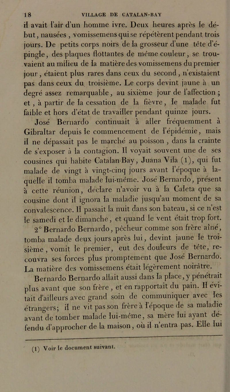 il avait l’air d’un homme ivre. Deux heures après le dé- but, nausées , vomissemens qui se répétèrent pendant trois jours. De petits corps noirs de la grosseur d’une tête d’é- pingle, des plaques flottantes de même couleur, se trou- vaient au milieu de la matière des vomissemens du premier jour , étaient plus rares dans ceux du second , n’existaient pas dans ceux du troisième. Le corps devint jaune à un degré assez remarquable, au sixième jour de l'affection ; et , à partir de la cessation de la fièvre, le malade fut faible et hors d’état de travailler pendant quinze jours. José Bernardo continuait à aller fréquemment à Gibraltar depuis le commencement de l’épidémie, mais il ne dépassait pas le marché au poisson , dans la crainte de s’exposer à la contagion. Il voyait souvent une de ses cousines qui habite Catalan-Bay, Juana Vila (l), qui fut malade de vingt à vingt-cinq jours avant l’époque à la- quelle il tomba malade lui-même. José Bernardo, présent à cette réunion, déclare n’avoir vu à la Caleta que sa cousine dont il ignora la maladie jusqu’au moment de sa convalescence. II passait la nuit dans son bateau, si ce n’est le samedi et le dimanche, et quand le vent était trop fort. 2° Bernardo Bernardo, pêcheur comme son frère aîné, tomba malade deux jours après lui, devint jaune le troi- sième , vomit le premier, eut des douleurs de tête, re- couvra ses forces plus promptement que José Bernardo. La matière des vomissemens était légèrement noirâtre. Bernardo Bernardo allait aussi dans la place, y pénétrait plus avant que son frère , et en rapportait du pain. Il évi- tait d’ailleurs avec grand soin de communiquer avec les étrangers; il ne vit pas son frère à l’époque de sa maladie avant de tomber malade lui-même, sa mère lui ayant dé- fendu d’approcher de la maison, où il n’entra pas. Elle lui