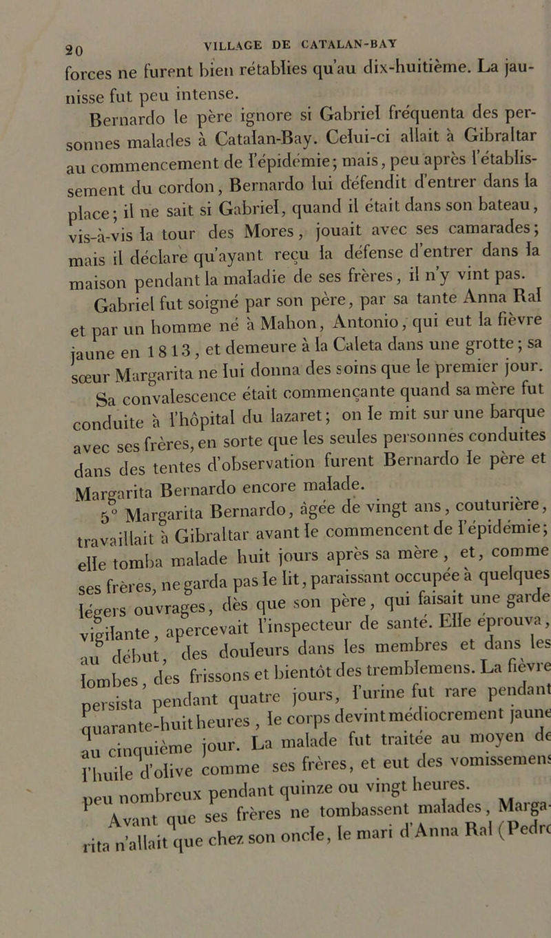 forces ne furent bien rétablies qu’au dix-huitième. La jau- nisse fut peu intense. Bernardo le père ignore si Gabriel fréquenta des per- sonnes malades à Catalan-Bay. Celui-ci allait à Gibraltar au commencement de l’épidémie; mais, peu après l’établis- sement du cordon, Bernardo lui défendit d’entrer dans la place; il ne sait si Gabriel, quand il était dans son bateau, vis-à-vis la tour des Mores, jouait avec ses camarades; mais il déclare qu’ayant reçu la défense d’entrer dans la maison pendant la maladie de ses frères, il n’y vint pas. Gabriel fut soigné par son père, par sa tante Anna Ral et par un homme né à Mahon, Antonio, qui eut la fièvre jaune en 1 8 13 , et demeure à la Caleta dans une grotte ; sa sœur Margarita ne lui donna des soins que le premier jour. Sa convalescence était commençante quand sa mère fut conduite à l’hôpital du lazaret; on le mit sur une barque avec ses frères, en sorte que les seules personnes conduites dans des tentes d’observation furent Bernardo le père et Margarita Bernardo encore malade. 5o Margarita Bernardo, âgée de vingt ans, couturière, travaillait à Gibraltar avant le commencent de l’épidémie; elle tomba malade huit jours après sa mère, et, comme ses frères, ne garda pas le lit, paraissant occupée à quelques légers ouvrages, dès que son père, qui faisait une garde vigilante, apercevait l’inspecteur de santé. Elle éprouva, au début, des douleurs dans les membres et dans les lombes des frissons et bientôt des tremblemens. La fievre persista’ pendant quatre jours, l'urine fut rare pendant Lrante-huit heures , le corps devintmed.ocrement jaune au cinquième jour. La malade fut traitée au moyen de l’huile d’olive comme ses frères, et eut des vomissement peu nombreux pendant quinze ou vingt heures. 1 Avant que ses frères ne tombassent malades Marga- rita n’allait que chez, son oncle, le mar, d Anna Ral (Pedrc