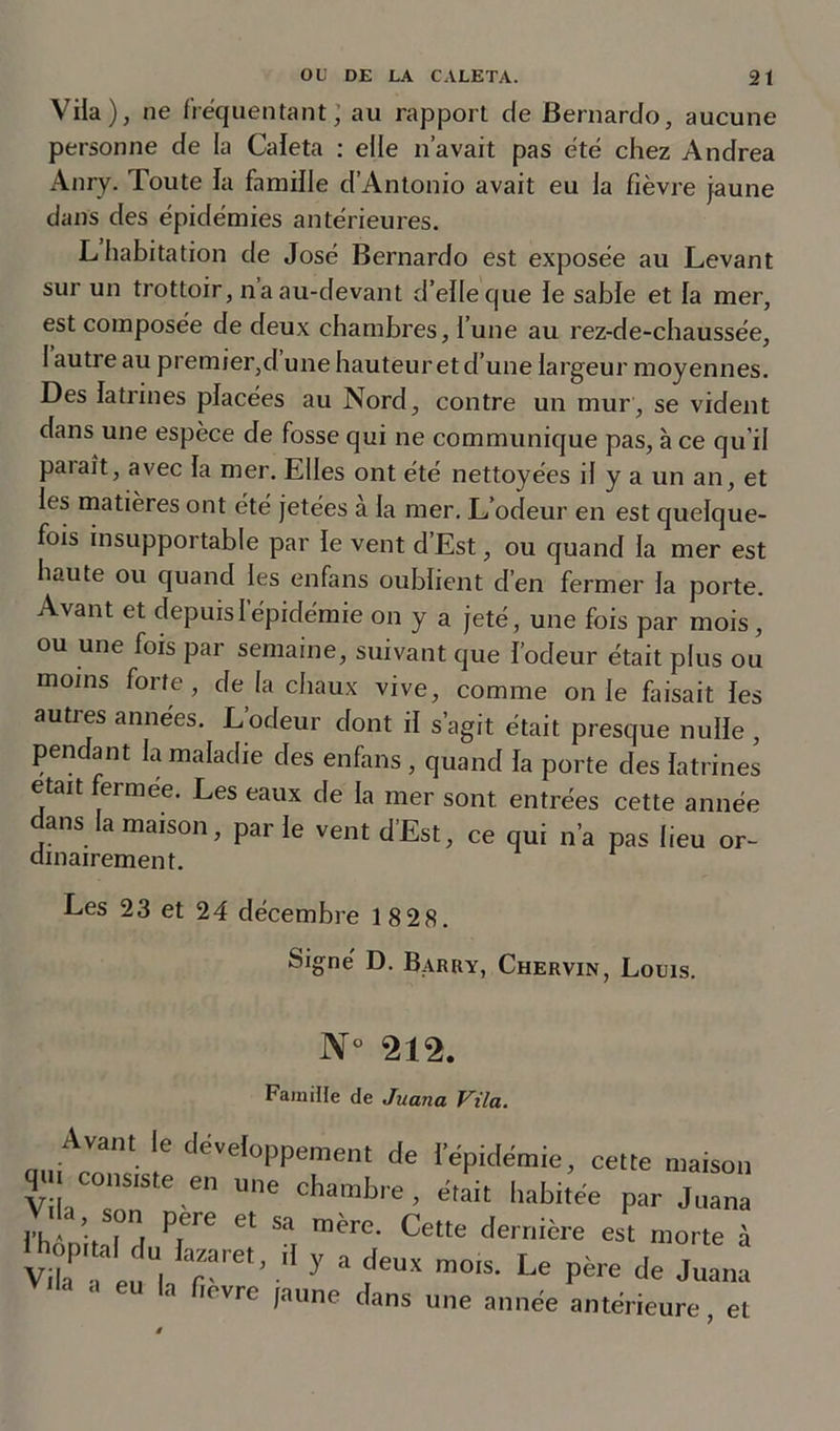 Vila), ne fréquentant; au rapport c(e Bernardo, aucune personne de la Caleta : elle n’avait pas été chez Andrea Anry. Toute la famille d’Antonio avait eu la fièvre jaune dans des épidémies antérieures. L habitation de José Bernardo est exposée au Levant sur un trottoir, naau-devant d’elleque le sable et la mer, est composée de deux chambres, l’une au rez-de-chaussée, 1 autre au premier,d’une hauteur et d’une largeur moyennes. Des latrines placées au Nord, contre un mur, se vident dans une espèce de fosse qui ne communique pas, à ce qu’il parait, avec la mer. Elles ont été nettoyées il y a un an, et les matières ont été jetées à la mer. L’odeur en est quelque- fois insupportable par le vent d’Est, ou quand la mer est haute ou quand les enfans oublient d’en fermer la porte. Avant et depuis l’épidémie on y a jeté, une fois par mois, ou une fois par semaine, suivant que l’odeur était plus ou moins forte, de la chaux vive, comme on le Lisait les autres années. L’odeur dont il s’agit était presque nulle , pendant la maladie des enfans , quand la porte des latrines était fermee. Les eaux de la mer sont entrées cette année dans la maison, parle vent d’Est, ce qui n’a pas lieu or- dinairement. Les 23 et 24 décembre 1 8 28. Signé D. Barry, Chervin, Louis. JY° 212. Famille de Juana Vila. Avant e développement de l'épidémie, cette maison Vila , ™ “ne Chambre • «tait habitée par Juana VUa son pere et sa mère. Cette dernière est morte à Virgin , T'’ “ y “ m°'s- Le Pére de Juana via a eu la fiovre jaune dans une année antérieure, et