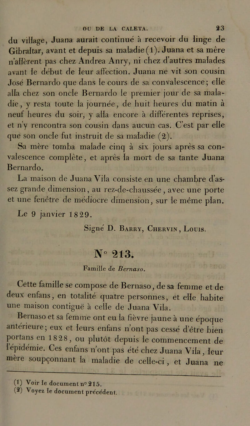 du village, Juana aurait continué à recevoir du linge de Gibraltar, avant et depuis sa maladie (l). Juana et sa mère n’allèrent pas chez Andrea Anry, ni chez d’autres malades avant le début de leur affection. Juana ne vit son cousin José Bernardo que dans le cours de sa convalescence; elle alla chez son oncle Bernardo le premier jour de sa mala- die, y resta toute la journée, de huit heures du matin à neuf heures du soir, y alla encore à différentes reprises, et n’y rencontra son cousin dans aucun cas. C’est par elle que son oncle fut instruit de sa maladie (2). Sa mère tomba malade cinq à six jours après sa con- valescence complète, et après la mort de sa tante Juana Bernardo. La maison de Juana Vila consiste en une chambre d’as- sez grande dimension, au rez-de-chaussée, avec une porte et une fenêtre de médiocre dimension, sur le même plan. Le 9 janvier 18 29. Signé D. Barry, Chervin, Louis. N° 213. Famille de Bernaso. Cette famille se compose de Bernaso, de sa femme et de deux enfans, en totalité quatre personnes, et elle habite une maison contiguë à celle de Juana Vila. Bernaso et sa femme ont eu la fièvre jaune à une époque antérieure; eux et leurs enfans n’ont pas cessé d’être bien portans en 1828, ou plutôt depuis le commencement de 1 épidémie. Ces enfans nont pas été chez Juana Vila, leur mère soupçonnant la maladie de celle-ci, et Juana ne (1) Voirie document n° 215. (2) Voyez le document préce'dent.