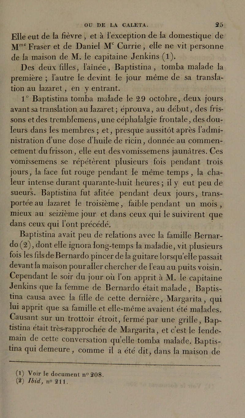 Elle eut de la fièvre , et à l’exception de la domestique de Mmc Fraser et de Daniel Mc Currie, elle ne vit personne de la maison de M. le capitaine Jenkins (l). Des deux filles, famée, Baptistina, tomba malade la première ; l’autre le devint le jour même de sa transla- tion au lazaret, en y entrant. 1° Baptistina tomba malade le 29 octobre, deux jours avant sa translation au lazaret ; éprouva, au début, des fris- sons et des tremblemens, une céphalalgie frontale, des dou- leurs dans les membres ; et, presque aussitôt après l’admi- nistration d’une dose d’huile de ricin, donnée au commen- cement du frisson, elle eut des vomissemens jaunâtres. Ces vomrssemens se répétèrent plusieurs fois pendant trois jours, la face fut rouge pendant le même temps, la cha- leur intense durant quarante-huit heures ; il y eut peu de sueurs. Baptistina fut alitée pendant deux jours, trans- portée au lazaret le troisième, faible pendant un mois, mieux au seizième jour et dans ceux qui le suivirent que dans ceux qui l’ont précédé. Baptistina avait peu de relations avec la famille Bernar- do (2), dont elle ignora long-temps la maladie, vit plusieurs fois les fils de Bernardo pincer de la guitare lorsqu’elle passait devant la maison pour aller chercher de feau au puits voisin. Cependant le soir du jour où l’on apprit à M. le capitaine Jenkins que la femme de Bernardo était malade, Baptis- tina causa avec la fille de cette dernière, Margarita, qui lui apprit que sa famille et elle-même avaient été malades. Causant sur un trottoir étroit, fermé par une grille, Bap- tistina était très-rapprochée de Margarita, et c’est le lende- main de cette conversation qu elle tomba malade. Baptis- tina qui demeure, comme il a été dit, dans la maison de (1) Voir le document n° 208. (2) Ibid, n° 21t.