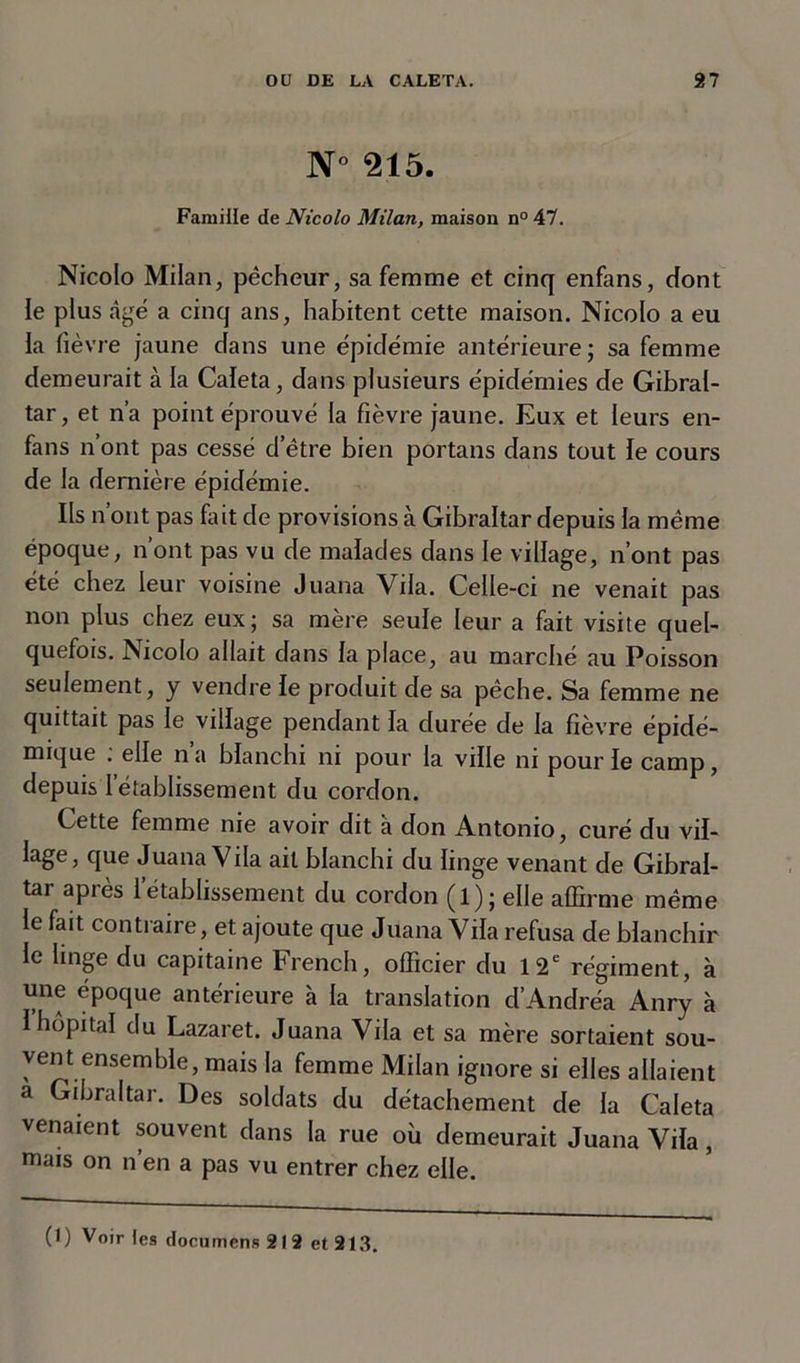 N° 215. Famille de Nicolo Milan, maison n° 47. Nicolo Milan, pécheur, sa femme et cinq enfans, dont le plus âgé a cinq ans, habitent cette maison. Nicolo a eu la fièvre jaune dans une épidémie antérieure; sa femme demeurait à la Caleta, dans plusieurs épidémies de Gibral- tar, et n’a point éprouvé la fièvre jaune. Eux et leurs en- fans n’ont pas cessé d’être bien portans dans tout le cours de la dernière épidémie. Ils n’ont pas fut de provisions à Gibraltar depuis la même époque, n’ont pas vu de malades dans le village, n’ont pas été chez leur voisine Juana Vda. Celle-ci ne venait pas non plus chez eux; sa mère seule leur a fait visite quel- quefois. Nicolo allait dans la place, au marché au Poisson seulement, y vendre le produit de sa pêche. Sa femme ne quittait pas le village pendant la durée de la fièvre épidé- mique : elle n’a blanchi ni pour la ville ni pour le camp, depuis I établissement du cordon. Cette femme nie avoir dit à don Antonio, curé du vil- lage5 fiue Juana Vila ail blanchi du linge venant de Gibral- tar après l’établissement du cordon (l); elle affirme même le fait contraire, et ajoute que Juana Yila refusa de blanchir le hnge du capitaine French, officier du 12e régiment, à une époque antérieure à la translation d’Andréa Anry à 1 hôpital du Lazaret. Juana Yila et sa mère sortaient sou- vent ensemble, mais la femme Milan ignore si elles allaient a Gibraltar. Des soldats du détachement de la Caleta venaient souvent dans la rue où demeurait Juana Vila, mais on n en a pas vu entrer chez elle.