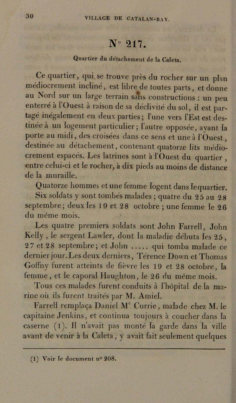 N 217. Quartier du de'tachement de la Caleta. Ce quartier, qui, se trouve près du rocher sur un pion médiocrement incliné, est libre de toutes parts, et donne au Nord sur un large terrain sans constructions : un peu enterré à l’Ouest à raison de sa déclivité du sol, il est par- tagé inégalement en deux parties; l’une vers l’Est est des- tinée a un logement particulier; Iautre opposée, ayant la porte au midi, des croisées dans ce sens et une à l’Ouest, destinée au détachement, contenant quatorze lits médio- crement espacés. Les latrines sont à l’Ouest du quartier , entre celui-ci et le rocher, à dix pieds au moins de distance de la muraille. Quatorze hommes et une femme logent dans lequartier. Six soldats y sont tombés malades ; quatre du 2 5 au 28 septembre; deux les 1 9 et 28 octobre ; une femme le 26 du même mois. Les quatre premiers soldats sont John Farrell, John Kelly , le sergent Lawler, dont la maladie débuta les 25, 2 7 et 28 septembre; et John qui tomba malade ce dernier jour. Les deux derniers, Térence Down et Thomas •Goffny furent atteints de fièvre les 19 et 28 octobre, la femme, et le caporal Haughton, le 26 du même mois. Tous ces malades furent conduits à l’hôpital de la ma- rine où ils furent traités par M. Amiel. Farrell remplaça Daniel Mc Currie, malade chez M. le capitaine Jenkins, et continua toujours à coucher dans la caserne (l). Il n’avait pas monté la garde dans la ville avant de venir à la Caleta, y avait fait seulement quelques