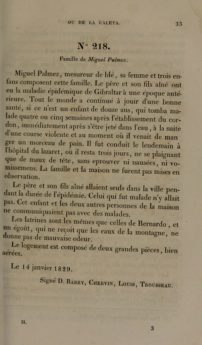 N° 218. Famille de Miguel P aimez. Miguel Palmez, mesureur cle blé, sa femme et trois en- fans composent cette famille. Le père et son fils aîné ont eu la maladie épidémique de Gibraltar à une époque anté- rieure. Tout le monde a continué à jouir d’une bonne santé, si ce n’est un enfant de douze ans, qui tomba ma- lade quatre ou cinq semaines après l’établissement du cor- don, immédiatement après s’'être jeté dans l’eau, à la suite d une course violente et au moment où il venait de man ger un morceau de pain. II fut conduit le lendemain à 1 hôpital du lazaret, où il resta trois jours, ne se plaignant que de maux de tête, sans éprouver ni nausées, ni vo- missemens. La famille et la maison ne furent pas mises en observation. Le père et son fils aîné allaient seuls dans la ville pen- dant la durée de l’épidémie. Celui qui fut malade n’y allait pas. Cet enfant et les deux autres personnes de la maison ne communiquaient pas avec des malades. Les latrines sont les mêmes que celles de Bernardo et «n egout, qu. ne reçoit que les eaux de la montagne/ne donne pas de mauvaise odeur. aérées'08™'”' *“ C°mp0Sd de deux grandes pièces, bien Le 14 janvier 18 29. Signe D. Barry, Chervin, Louis, Trousseau. ii. 3