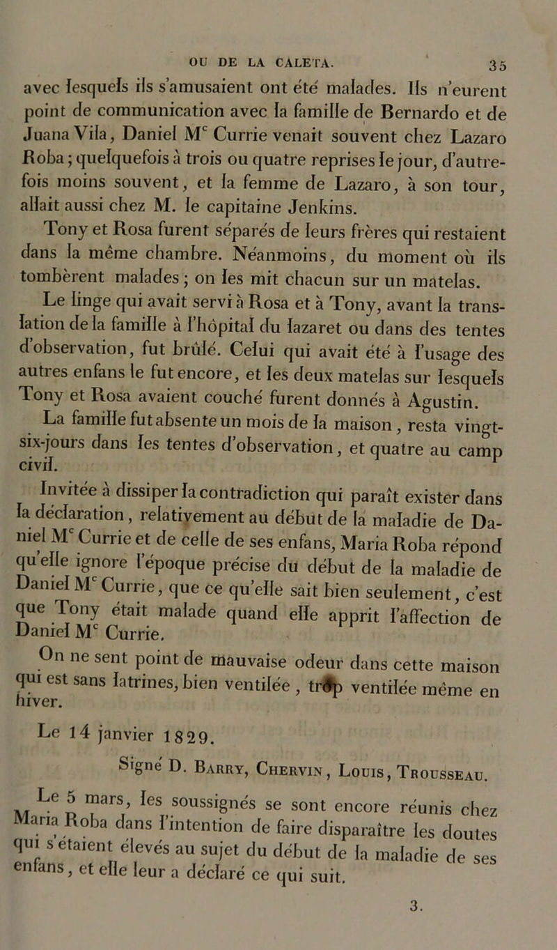 avec lesquels ils s’amusaient ont été malades. Us n’eurent point de communication avec la famille de Bernardo et de JuanaVila, Daniel Mc Currie venait souvent chez Lazaro Boba ; quelquefois à trois ou quatre reprises le jour, d’autre- fois moins souvent, et la femme de Lazaro, à son tour, allait aussi chez M. le capitaine Jenkins. Tony et Rosa furent séparés de leurs frères qui restaient dans la même chambre. Néanmoins, du moment où ils tombèrent malades ; on les mit chacun sur un matelas. Le linge qui avait servi à Rosa et à Tony, avant la trans- lation de la famille a I hôpital du lazaret ou dans des tentes d’observation, fut brûlé. Celui qui avait été à l’usage des autres enfans le fut encore, et les deux matelas sur lesquels Tony et Rosa avaient couché furent donnés à Agustin. La famille fut absente un mois de la maison, resta vingt- six-jours dans les tentes d’observation, et quatre au camp civil. r Invitée à dissiper la contradiction qui paraît exister dans la déclaration , relativement au début de la maladie de Da- niel Me Currie et de celle de ses enfans. Maria Roba répond qu elle ignore l’époque précise du début de la maladie de DanielMcCurrie, que ce quelle sait bien seulement, c’est que Tony était malade quand elle apprit ï’affection de Daniel Mc Currie. On ne sent point de mauvaise odeur dans cette maison qui est sans latrines, bien ventilée , tnfp ventilée même en Le 14 janvier 18 29. Signé D. Barry, Chervin, Louis, Trousseau. Le 5 mars les soussignés se sont encore réunis chez Maria Roba dans I intention de faire disparaître les doutes qui s étaient elevés au sujet du début de la maladie de ses enfans, et elle leur a déclaré ce qui suit. 3.