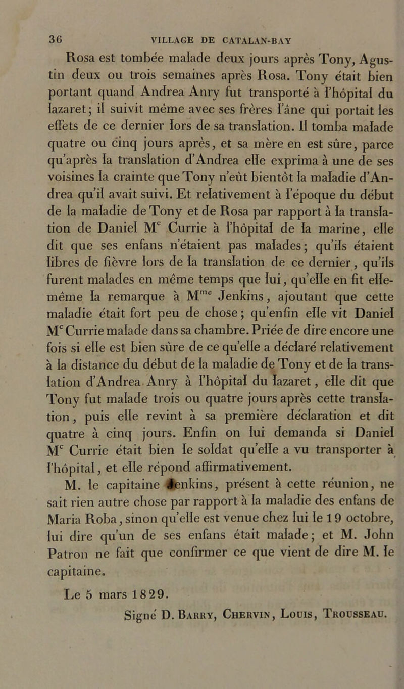 Rosa est tombée malade deux jours après Tony, A gus- tin deux ou trois semaines après Rosa. Tony était bien portant quand Andrea Anry fut transporté à l’hôpital du lazaret; il suivit même avec ses frères iane qui portait les effets de ce dernier fors de sa translation. Il tomba malade quatre ou cinq jours après, et sa mère en est sûre, parce qu’après la translation d’Andrea elle exprima à une de ses voisines la crainte que Tony n’eût bientôt la maladie d’An- drea qu’il avait suivi. Et relativement à l’époque du début de la maladie de Tony et de Rosa par rapport à la transla- tion de Daniel Mc Currie à l’hôpital de la marine, elle dit que ses enfans n’étaient pas malades; qu’ils étaient libres de fièvre lors de la translation de ce dernier, qu’ils furent malades en même temps que lui, qu’elle en fit elle- même la remarque à Mme Jenkins, ajoutant que cette maladie était fort peu de chose; qu’enfin elle vit Daniel Mc Currie malade dans sa chambre. Priée de dire encore une fois si elle est bien sûre de ce quelle a déclaré relativement à la distance du début de la maladie de Tony et de la trans- lation d’Andrea Anry à l’hôpital du lazaret, elle dit que Tony fut malade trois ou quatre jours après cette transla- tion, puis elle revint à sa première déclaration et dit quatre à cinq jours. Enfin on lui demanda si Daniel Mc Currie était bien le soldat quelle a vu transporter à l’hôpital, et elle répond affirmativement. M. le capitaine ienkins, présent à cette réunion, ne sait rien autre chose par rapport à la maladie des enfans de Maria Roba,smon quelle est venue chez lui le 19 octobre, lui dire qu’un de ses enfans était malade; et M. John Patron ne fait que confirmer ce que vient de dire M. le capitaine. I^e 5 mars 18 29.