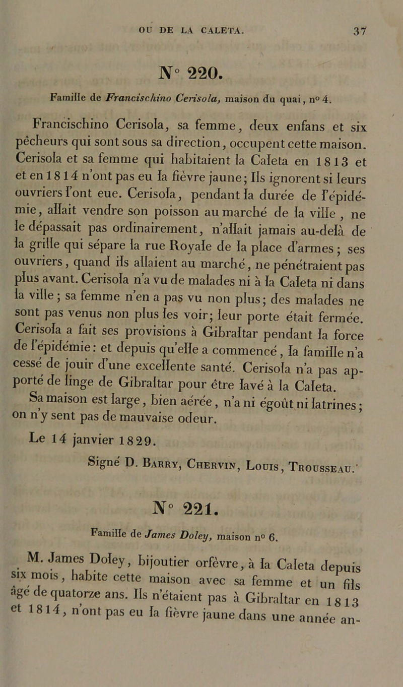 N° 220. Famille de Francischino Cerisola, maison du quai, n°4. Francischino Cerisola, sa femme, deux enfans et six pêcheurs qui sont sous sa direction, occupent cette maison. Cerisola et sa femme qui habitaient la Caleta en 1813 et et en 18 14 n’ont pas eu la fièvre jaune; Ils ignorent si leurs ouvriers font eue. Cerisola, pendant la duree de fépidé- mie, allait vendre son poisson au marché de la ville , ne le dépassait pas ordinairement, nallait jamais au-deLà de la grille qui sépare la rue Royale de la place d’armes ; ses ouvriers, quand ils allaient au marché, ne pénétraient pas plus avant. Cei isola n a vu de malades ni a la Caleta ni dans la ville ; sa femme nen a pas vu non plus; des malades ne sont pas venus non plus les voir; leur porte était fermée. Cerisola a fait ses provisions à Gibraltar pendant la force de l’épidémie: et depuis quelle a commencé, la famille n’a cessé de jouir d’une excellente santé. Cerisola n’a pas ap- porté de linge de Gibraltar pour être lavé à la Caleta. Sa maison est large, bien aérée, n’a ni égout ni latrines ; on n y sent pas de mauvaise odeur. Le 14 janvier 18 29. Signé D. Barry, Chervin, Louis, Trousseau.’ N° 221. Famille de James Doley, maison n° 6. M. James Doley, bijoutier orfèvre, à la Caleta depuis six mois, habite cette maison avec sa femme et un fils âge de quatorze ans. Ils n étaient pas à Gibraltar en 18 13 et 1 8 14, n’ont pas eu la fièvre jaune dans une année an-