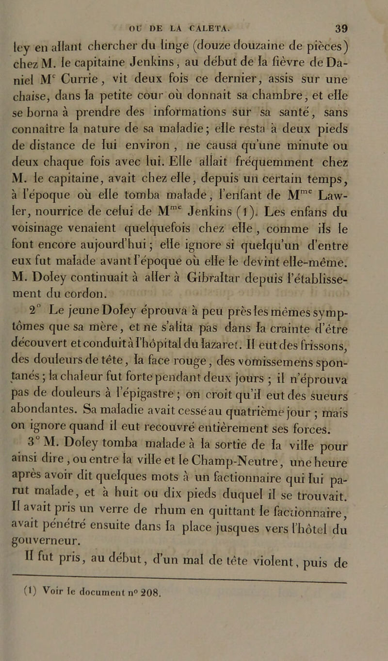 ley en allant chercher du linge (douze douzaine de pièces) chezM. le capitaine Jenkins, au début de la fièvre de Da- niel Me Currie , vit deux fois ce dernier, assis sur une chaise, dans la petite cour où donnait sa chambre, et elle se borna à prendre des informations sur sa santé, sans connaître la nature de sa maladie; elle resta a deux pieds de distance de lui environ , ne causa qu’une minute ou deux chaque fois avec lui. Elle allait fréquemment chez M. le capitaine, avait chez elle, depuis un certain temps, à l'époque où elle tomba malade, l’enfant de Mme Law- ler, nourrice de celui de Mmc Jenkins ( I ). Les enfans du voisinage venaient quelquefois chez elle, comme ils le font encore aujourd’hui ; elle ignore si quelqu’un d’entre eux fut malade avant l’époque où elle le devint elle-même. M. Doley continuait à aller à Gibraltar depuis l’établisse- ment du cordon. 2 Le jeune Doley éprouva h peu près les mêmes symp- tômes que sa mère, et ne s’alita pas dans la crainte d'être découvert et conduit cà l’hôpital du lazaret. Il eut des frissons, des douleurs de tête, la face rouge, des vomissemens spon- tanés ; la chaleur fut forte pendant deux jours ; il n’éprouva pas de douleurs à l’épigastre ; on croit qu’il eut des sueurs abondantes. Sa maladie avait cesséau quatrième jour ; mais on ignore quand il eut recouvré entièrement ses forces. 3°M. Doley tomba malade à la sortie de la ville pour ainsi dire , ou entre la ville et le Champ-Neutre, une heure après avoir dit quelques mots à un factionnaire qui lui pa- rut malade, et à huit ou dix pieds duquel il se trouvait. Il avait pris un verre de rhum en quittant le factionnaire, avait pénétré ensuite dans la place jusques vers l’hôtel du gouverneur. Il fut pris, au début, d’un mal de tête violent, puis de