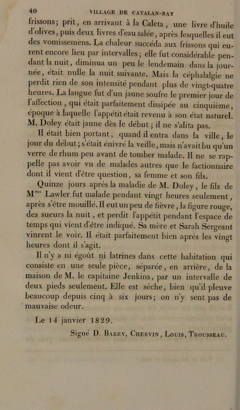 frissons, prit, en arrivant a la Caleta , une livre d’huile d’olives, puis deux livres d’eau salée, après lesquelles il eut des vomisseraéns. La chaleur succéda aux frissons qui eu- rent encore lieu par intervalles ; elle fut considérable pen- dant la nuit, diminua un peu le lendemain dans la jour- née, était nulle la nuit suivante. Mais la céphalalgie ne perdit rien de son intensité pendant plus de vingt-quatre heures. La langue fut d un jaune soufre le premier jour de Iaffection , qui était parfaitement dissipée au cinquième, époque à laquelle l’appétit était revenu à son état naturel. M. Doley était jaune dès le début ; il ne s’alita pas. II était bien portant, quand il entra dans la ville, le jour du début ; s’était énivré la veille, mais n’avait bu qu’un verre de rhum peu avant de tomber malade. II ne se rap- pelle pas avoir vu de malades autres que le factionnaire dont il vient d’être question, sa femme et son fils. Quinze jours après la maladie de M. Doley, le fils de Mm Lawler fut malade pendant vingt heures seulement, après s’être mouillé. II eut un peu de fièvre, la figure rouge, des sueurs la nuit, et perdit l’appétit pendant l’espace de temps qui vient d’être indiqué. Sa mère et Sarah Sergeant vinrent le voir. Il était parfaitement bien après les vingt heures dont il s’agit. Il n y a ni égoùt ni latrines dans cette habitation qui consiste en une seule pièce, séparée, en arrière, de la maison de M. le capitaine Jenkins, par un intervalle de deux pieds seulement. Elle est sèche, bien qu’il pleuve beaucoup depuis cinq à six jours; on n’y sent pas de mauvaise odeur. Le 14 janvier 18 29.