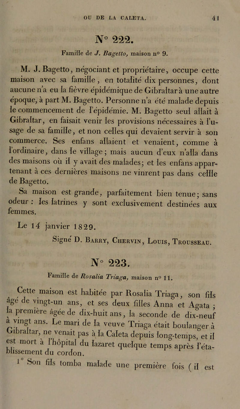 N° 222. Famille de J. Bagetto, maison n° 9. M. J. Bagetto, négociant et propriétaire, occupe cette maison avec sa famille, en totalité dix personnes, dont aucune n’a eu la fièvre épidémique de Gibraltar à une autre époque, à part M. Bagetto. Personne n’a été malade depuis le commencement de l’épidémie. M. Bagetto seul allait à Gibraltar, en faisait venir les provisions nécessaires à l’u- sage de sa famille, et non celles qui devaient servir à son commerce. Ses enfans allaient et venaient, comme à l’ordinaire, dans le village; mais aucun d’eux n’alla dans des maisons où il y avait des malades; et les enfans appar- tenant à ces dernières maisons ne vinrent pas dans cellle de Bagetto. Sa maison est grande, parfaitement bien tenue; sans odeur : les latrines y sont exclusivement destinées aux femmes. Le 14 janvier 18 29. Signe D. Barry, Chervin, Louis, Trousseau. N° 223. Famille de Rosalia Triaga, maison n° 11. Cette maison est habitée par Rosalia Triaga, son fils âge de vingt-un ans, et ses deux filles Anna et Agata • la première âgée de dix-huit ans, la seconde de dix-neuf a vingt ans. Le mari de la veuve Triaga était boulanger à Gibraltar, ne venait pas à la Caleta depuis long-temps, et il est mort a I hôpital du lazaret quelque temps après l’éta- blissement du cordon. 1 Son fils tomba malade une première fois ( il est