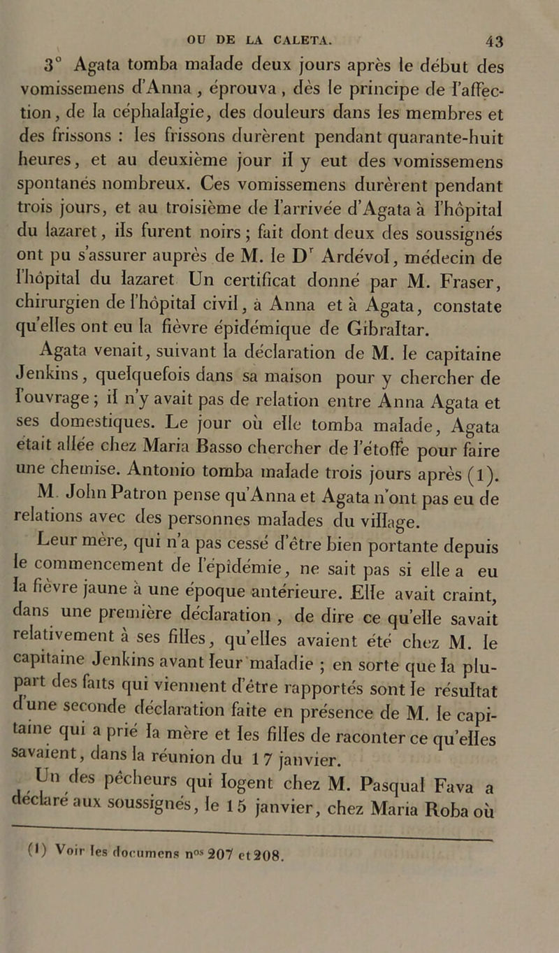 3° Agata tomba malade deux jours après le début des vomissemens d’Anna , éprouva , dès le principe de l'affec- tion, de la céphalalgie, des douleurs dans les membres et des frissons : les frissons durèrent pendant quarante-huit heures, et au deuxième jour il y eut des vomissemens spontanés nombreux. Ces vomissemens durèrent pendant trois jours, et au troisième de l’arrivée d’Agata à l’hôpital du lazaret, ils furent noirs ; fait dont deux des soussignés ont pu s’assurer auprès de M. le Dr Ardévol, médecin de Ihôpital du lazaret Un certificat donné par M. Fraser, chirurgien de 1 hôpital civil, à Anna et à Agata, constate quelles ont eu la fièvre épidémique de Gibraltar. Agata venait, suivant la déclaration de M. le capitaine Jenkins, quelquefois dans sa maison pour y chercher de I ouvrage ; il n’y avait pas de relation entre Anna Agata et ses domestiques. Le jour où elle tomba malade, Agata était adée chez Maria Basso chercher de 1 étoffe pour faire une chemise. Antonio tomba malade trois jours après (l). M John Patron pense qu’Anna et Agata n’ont pas eu de relations avec des personnes malades du village. Leur mère, qui n a pas cessé d être bien portante depuis le commencement de l’épidémie, ne sait pas si elle a eu la fièvre jaune à une époque antérieure. Elle avait craint, dans une première déclaration , de dire ce quelle savait relativement à ses filles, quelles avaient été chez M. le capitaine Jenkins avant leur maladie ; en sorte que la plu- pait des faits qui viennent detre rapportés sont le résultat dune seconde déclaration faite en présence de M. le capi- taine qui a prié la mère et les filles de raconter ce quelles savaient, dans la réunion du 1 7 janvier. Un des pécheurs qui logent chez M. Pasqua! Fava a ec are aux soussignés, le 1 5 janvier, chez Maria Roba où
