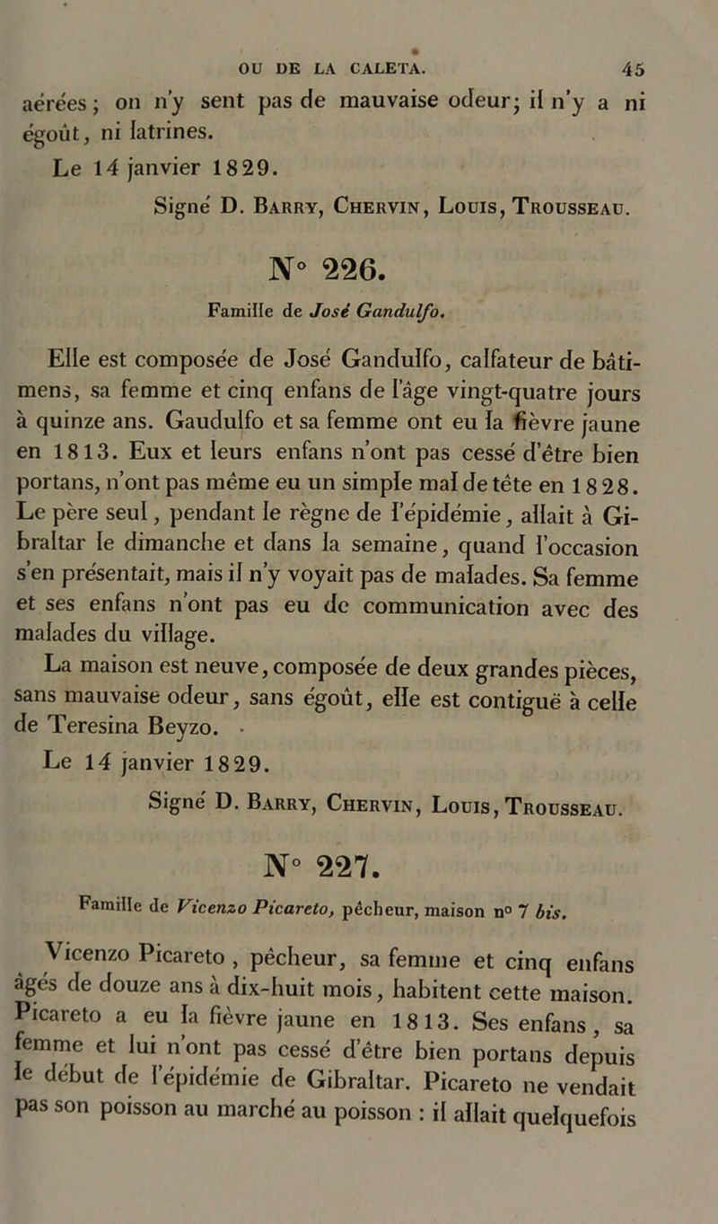 aérées ; on n’y sent pas de mauvaise odeur; il n’y a ni égout, ni latrines. Le 14 janvier 18 29. Signé D. Barry, Chervin, Louis, Trousseau. N° 226. Famille de José Gandulfo. Elle est composée de José Gandulfo, calfateur de bâti- mens, sa femme et cinq enfans de Iage vingt-quatre jours à quinze ans. Gaudulfo et sa femme ont eu la fièvre jaune en 1813. Eux et leurs enfans n’ont pas cessé d’être bien portans, n’ont pas même eu un simple mal de tête en 18 28. Le père seul, pendant le règne de l’épidémie, allait à Gi- braltar le dimanche et dans la semaine, quand l’occasion s’en présentait, mais il n’y voyait pas de malades. Sa femme et ses enfans n’ont pas eu de communication avec des malades du village. La maison est neuve, composée de deux grandes pièces, sans mauvaise odeur, sans égoût, elle est contiguë à celle de Teresina Beyzo. • Le 14 janvier 18 29. Signé D. Barry, Chervin, Louis, Trousseau. N° 227. Famille de Vicenzo Picareto, pêcheur, maison n° 7 bis. Vicenzo Picareto , pêcheur, sa femme et cinq enfans âgés de douze ans à dix-huit mois, habitent cette maison. Picareto a eu la fièvre jaune en 1813. Ses enfans, sa femme et lui n’ont pas cessé d’être bien portans depuis le début de l’épidémie de Gibraltar. Picareto ne vendait pas son poisson au marché au poisson : il allait quelquefois