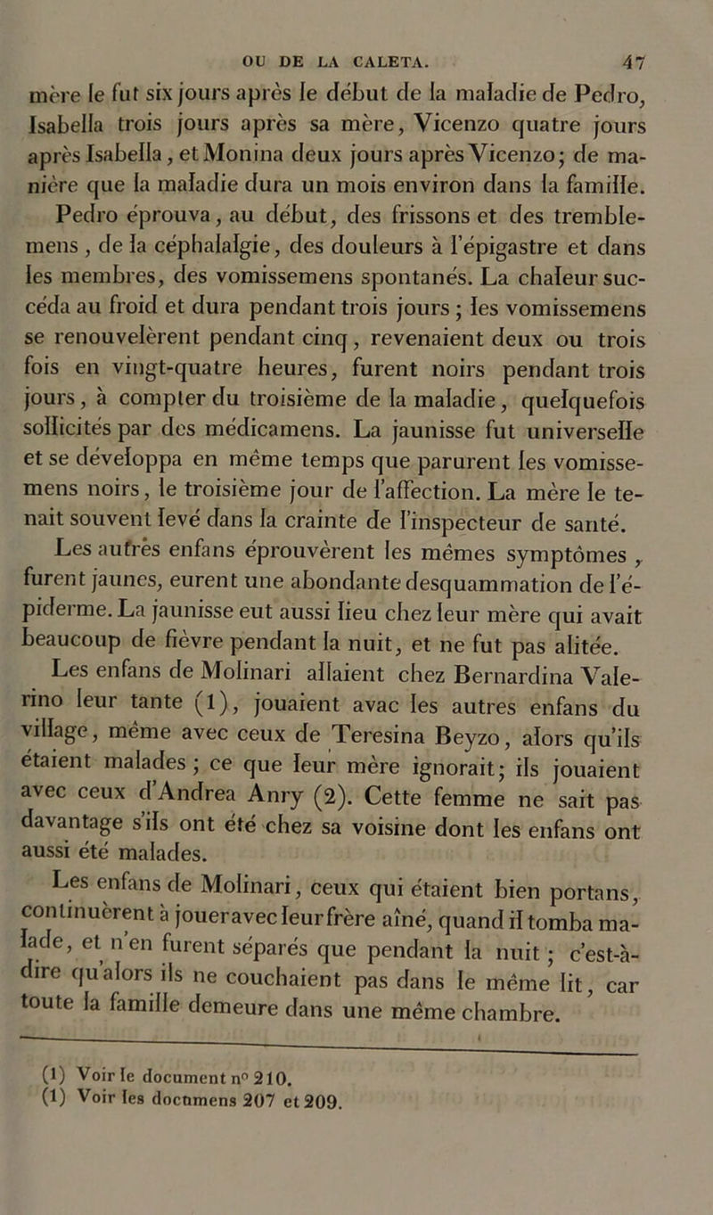 mère le fut six jours après le début de la maladie de Pedro, Isabella trois jours après sa mère, Vicenzo quatre jours après Isabella, et Monina deux jours après Vicenzo; de ma- nière que la maladie dura un mois environ dans la famille. Pedro éprouva, au début, des frissons et des tremble- mens , de la céphalalgie, des douleurs à l’épigastre et dans les membres, des vomissemens spontanés. La chaleur suc- céda au froid et dura pendant trois jours ; les vomissemens se renouvelèrent pendant cinq, revenaient deux ou trois fois en vingt-quatre heures, furent noirs pendant trois jours, à compter du troisième de la maladie, quelquefois sollicités par des médicamens. La jaunisse fut universelle et se développa en même temps que parurent les vomisse- mens noirs, le troisième jour de l’affection. La mère le te- nait souvent levé dans la crainte de l’inspecteur de santé. Les autres enfans éprouvèrent les mêmes symptômes y furent jaunes, eurent une abondante desquammation de l'é- piderme. La jaunisse eut aussi lieu chez leur mère qui avait beaucoup de fièvre pendant la nuit, et ne fut pas alitée. Les enfans de Molinari allaient chez Bernardina Vale- nno leur tante (l), jouaient avac les autres enfans du village, même avec ceux de Teresina Beyzo, alors qu’ils étaient malades; ce que leur mère ignorait; ils jouaient avec ceux d Andrea Anry (2). Cette femme ne sait pas davantage s’ils ont été chez sa voisine dont les enfans ont aussi été malades. Les enfans de Molinari, ceux qui étaient bien portans, continuèrent à joueravec leur frère aîné, quand il tomba ma- lade, et nen furent séparés que pendant la nuit ; c’est-à- dire qualors ils ne couchaient pas dans le même lit, car toute la famille demeure dans une même chambre. (1) Voir le document n° 210. (1) Voir tes docmnens 207 et 209.