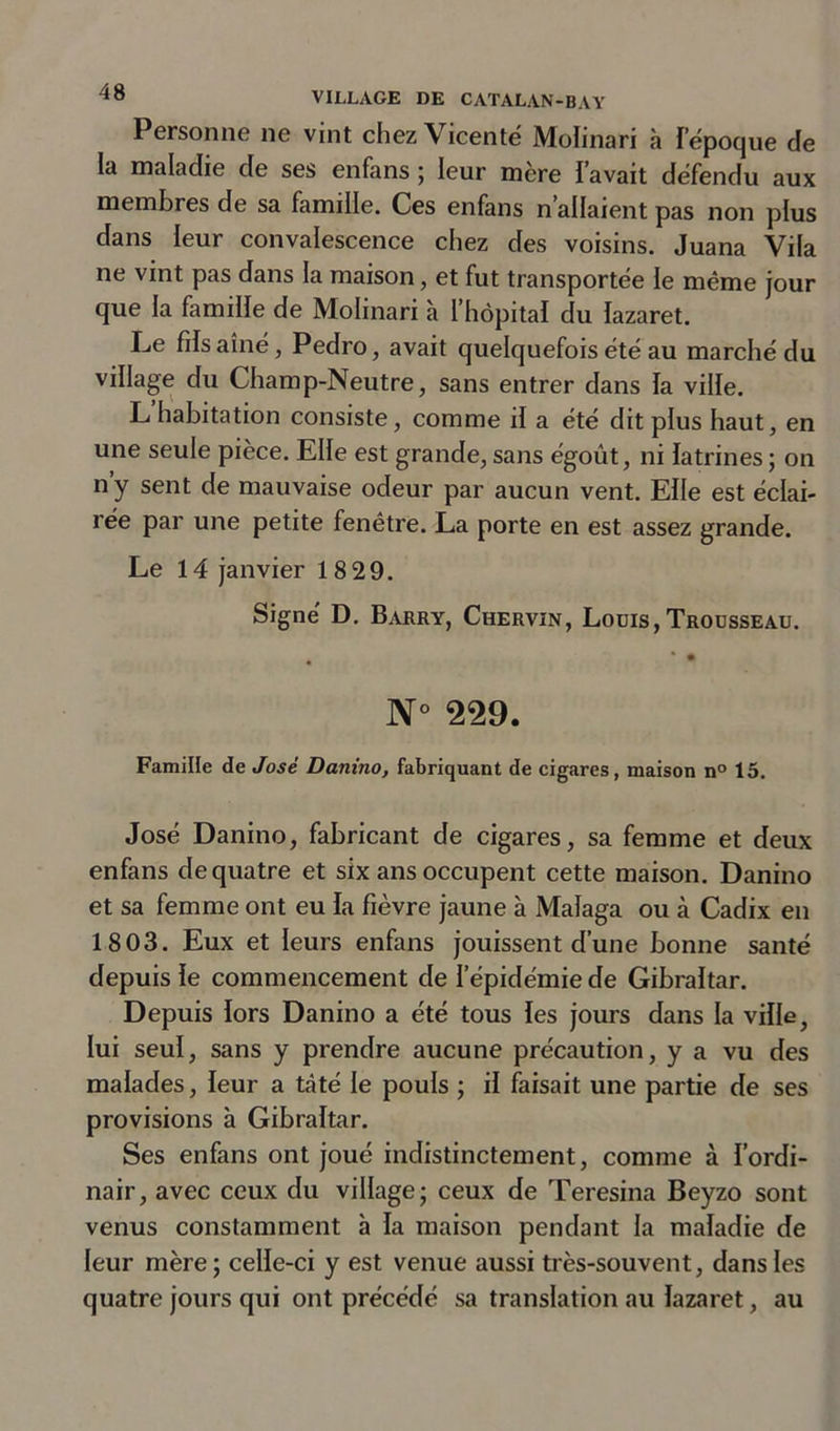 Personne ne vint chez Vicenté Molinari à Iepoque de la maladie de ses enfans ; leur mère l’avait défendu aux membres de sa famille. Ces enfans n’allaient pas non plus dans leur convalescence chez des voisins. Juana Vila ne vint pas dans la maison, et fut transportée le même jour que la famille de Molinari à l’hôpital du lazaret. Le fils aîné, Pedro, avait quelquefois été au marché du village du Champ-Neutre, sans entrer dans la ville. L habitation consiste, comme il a été dit plus haut, en une seule pièce. Elle est grande, sans égoût, ni latrines ; on ny sent de mauvaise odeur par aucun vent. Elle est éclai- rée par une petite fenêtre. La porte en est assez grande. Le 14 janvier 18 29. Signé D. Barry, Chervin, Louis,Trousseau. N° 229. FamiHe de José Danino, fabriquant de cigares, maison n° 15. José Danino, fabricant de cigares, sa femme et deux enfans de quatre et six ans occupent cette maison. Danino et sa femme ont eu la fièvre jaune à Malaga ou à Cadix en 1803. Eux et leurs enfans jouissent d’une bonne santé depuis le commencement de l’épidémie de Gibraltar. Depuis lors Danino a été tous les jours dans la ville, lui seul, sans y prendre aucune précaution, y a vu des malades, leur a tâté le pouls ; il faisait une partie de ses provisions à Gibraltar. Ses enfans ont joué indistinctement, comme à l’ordi- nair, avec ceux du village; ceux de Teresina Beyzo sont venus constamment à la maison pendant la maladie de leur mère; celle-ci y est venue aussi très-souvent, dans les quatre jours qui ont précédé sa translation au lazaret, au