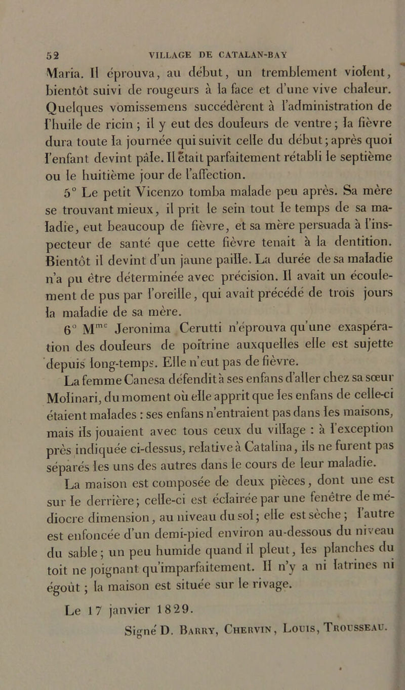 Maria. Il éprouva, au début, un tremblement violent, bientôt suivi de rougeurs à la face et d’une vive chaleur. Quelques vomissemens succédèrent à l’administration de l’huile de ricin ; il y eut des douleurs de ventre ; la fièvre dura toute la journée qui suivit celle du début; après quoi l’enfant devint pâle. Il était parfaitement rétabli le septième ou le huitième jour de l’affection. 5° Le petit Yicenzo tomba malade peu après. Sa mère se trouvant mieux, il prit le sein tout le temps de sa ma- ladie, eut beaucoup de fièvre, et sa mère persuada à l’ins- pecteur de santé que cette fièvre tenait à la dentition. Bientôt il devint d’un jaune paille. La durée de sa maladie n’a pu être déterminée avec précision. Il avait un écoule- ment de pus par l’oreille, qui avait précédé de trois jours la maladie de sa mère. 6° Mme Jeroniina Cerutti n’éprouva qu’une exaspéra- tion des douleurs de poitrine auxquelles elle est sujette depuis long-temps. Elle n’eut pas de fièvre. La femme Canesa défendit à ses enfans d’aller chez sa soeur Molinari, du moment où elle apprit que les enfans de celle-ci étaient malades : ses enfans n’entraient pas dans les maisons, mais ils jouaient avec tous ceux du village : 'a l’exception près indiquée ci-dessus, relative à Catalina, ils ne furent pas séparés les uns des autres dans le cours de leur maladie. La maison est composée de deux pièces, dont une est sur le derrière; celle-ci est éclairée par une fenêtre de mé- diocre dimension, au niveau du sol ; elle estseche; 1 autre est enfoncée d’un demi-pied environ au-dessous du niveau du sable; un peu humide quand il pleut, les planches du toit ne joignant qu’imparfaitement. Il n’y a ni latrines ni égout ; la maison est située sur le rivage. Le 17 janvier 1829. SignéD. Barry, Chervin, Louis, Trousseau.