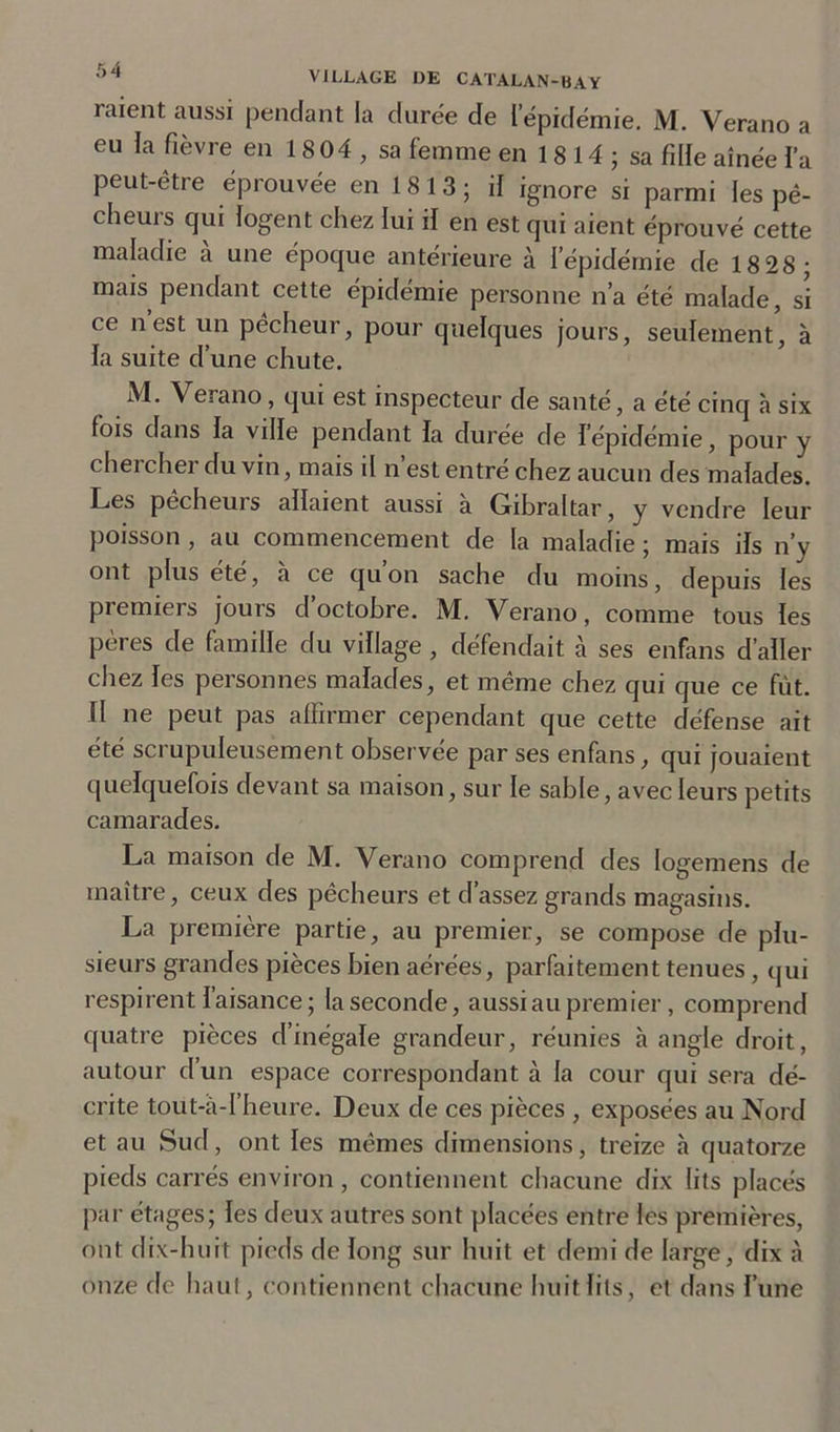 raient aussi pendant la durée de l’épidémie. M. Verano a eu la fièvre en 1 8 04 , sa femme en 1 8 14 ; sa fille aînée l’a peut-être éprouvée en 1 8 1 3 ; il ignore si parmi les pê- cheurs qui logent chez lui il en est qui aient éprouvé cette maladie a une époque antérieure à l’épidémie de 18 28 mais pendant cette épidémie personne n’a été malade, si ce nest un pêcheur, pour quelques jours, seulement, à la suite d’une chute. M. Verano, qui est inspecteur de santé, a été cinq h six fois dans fa ville pendant fa durée de Iépidémie, pour y chercher du vin, mais il n est entré chez aucun des malades. Les pécheurs allaient aussi a Gibraltar, y vendre leur poisson , au commencement de la maladie ; mais ifs n’y ont plus ete, a ce qu on sache du moins, depuis les premiers jours d’octobre. M. Verano, comme tous les peres de famille du village , défendait à ses enfans d’aller chez fes personnes malades, et même chez qui que ce fût. fl ne peut pas affirmer cependant que cette défense ait été scrupuleusement observée par ses enfans, qui jouaient quelquefois devant sa maison, sur le sable, avec leurs petits camarades. La maison de M. Verano comprend des Iogemens de maître, ceux des pêcheurs et d’assez grands magasins. La première partie, au premier, se compose de plu- sieurs grandes pièces bien aérées, parfaitement tenues, qui respirent l’aisance; la seconde, aussi au premier, comprend quatre pièces d’inégale grandeur, réunies cà angle droit, autour d’un espace correspondant à la cour qui sera dé- crite tout-à-l’heure. Deux de ces pièces , exposées au Nord et au Sud, ont les mêmes dimensions, treize à quatorze pieds carrés environ , contiennent chacune dix lits placés par étages; les deux autres sont placées entre les premières, ont dix-huit pieds de long sur huit et demi de large, dix à onze de haut, contiennent chacune huit fils, et dans Fune