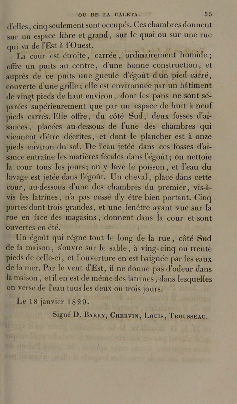 d’elles, cinq seulement sont occupés. Ces chambres donnent sur un espace libre et grand, sur le quai ou sur une rue qui va de l’Est à l’Ouest. La cour est étroite, carrée , ordinairement humide ; offre un puits au centre, d’une bonne construction, et auprès de ce puits une gueule d’égoùt d’un pied carré, couverte d’une grille ; elle est environnée par un bâtiment de vingt pieds de haut environ,, dont les pans ne sont sé- parées supérieurement que par un espace de huit à neuf pieds carrés. Elle offre, du côté Sud, deux fosses d’ai- sances , placées au-dessous de l’une des chambres qui viennent d’être décrites, et dont le plancher est à onze pieds environ du sol. De l’eau jetée dans ces fosses d’ai- sance entraîne les matières fécales dans I’égoùt ; on nettoie la cour tous les jours; on y lave le poisson, et l’eau du lavage est jetée dans l’égoût. Un cheval, placé dans cette cour, au-dessous d’une des chambres du premier, vis-à- vis les latrines, n’a pas cessé d’y être bien portant. Cinq portes dont trois grandes, et une fenêtre ayant vue sur la rue en face des magasins, donnent dans la cour et sont ouvertes en été. Un égoût qui règne tout le long de la rue, côté Sud de la maison, s’ouvre sur le sable, à ving-cinq ou trente pieds de celle-ci, et 1 ouverture en est baignée par les eaux de la mer. Par le vent d’Est, il ne donne pas d’odeur dans la maison, et il en est de même des latrines, dans lesquelles on verse de l’eau tous les deux ou trois jours. Le 1 8 janvier 18 29. Signé D. Barry, Chervin, Louis, Trousseau. /
